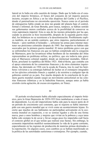 EL FIN DE LOS IMPERIOS

215

lateral en la India era sólo cuestión de tiempo. Dado que la India era el corazón del imperio británico, el futuro del conjunto de tal imperio parecía
incierto, excepto en África y en las islas dispersas del Caribe y el Pacífico,
donde el paternalismo no encontraba oposición. Nunca como en el período
de entreguerras había estado un área tan grande del planeta bajo el control,
formal o informal, de Gran Bretaña, pero nunca, tampoco, se habían sentido
sus gobernantes menos confiados acerca de la posibilidad de conservar su
vieja supremacía imperial. Esta es una de las razones principales por las que,
cuando su posición se hizo insostenible, después de la segunda guerra mundial, los británicos no se resistieron a la descolonización. Posiblemente explica también, en un sentido contrario, que otros imperios, particularmente el
francés —pero también el holandés—, utilizaran las armas para intentar mantener sus posiciones coloniales después de 1945. Sus imperios no habían sido
socavados por la primera guerra mundial. El único problema grave con que
se enfrentaban los franceses era que no habían completado aún la conquista
de Marruecos, pero las levantiscas tribus beréberes de las montañas del Atlas
representaban un problema militar, no político, que era todavía más grave
para el Marruecos colonial español, donde un intelectual montañés, Abd-elKrim, proclamó la república del Rifen 1923. Abd-el-Krim, que contaba con
el apoyo entusiasta de los comunistas franceses y de otros elementos izquierdistas, fue derrotado en 1926 con la ayuda de Francia, tras lo cual los beréberes volvieron a su estrategia habitual de luchar en el extranjero integrados
en los ejércitos coloniales francés y español y de resistirse a cualquier tipo de
gobierno central en su país. Fue mucho después de la conclusión de la primera guerra mundial cuando surgió un movimiento anticolonial en las colonias francesas islámicas y en la Indochina francesa, aunque antes ya había
existido cierta agitación, de escasa envergadura, en Túnez.
IV
El período revolucionario había afectado especialmente al imperio británico, pero la Gran Depresión de 1929-1933 hizo tambalearse a todo el mundo dependiente. La era del imperialismo había sido para la mayor parte de él
un período de crecimiento casi constante, que ni siquiera se había interrumpido con una guerra mundial que se vivió como un acontecimiento lejano. Es
cierto que muchos de sus habitantes no participaban activamente en la economía mundial en expansión, o no se sentían ligados a ella de una forma
nueva, pues a unos hombres y mujeres que vivían en la pobreza y cuya tarea
había sido siempre la de cavar y llevar cargas poco les importaba cuál fuera
el contexto global en el que tenían que realizar esas faenas. Sin embargo, la
economía imperialista modificó sustancialmente la vida de la gente corriente,
especialmente en las regiones de producción de materias primas destinadas a
la exportación. En algunos casos, esos cambios ya se habían manifestado en
la política de las autoridades autóctonas o extranjeras. Por ejemplo, cuando,

 