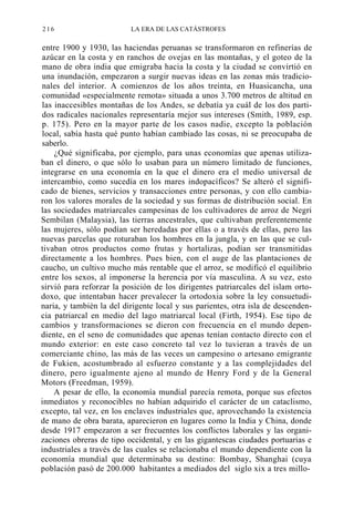 216

LA ERA DE LAS CATÁSTROFES

entre 1900 y 1930, las haciendas peruanas se transformaron en refinerías de
azúcar en la costa y en ranchos de ovejas en las montañas, y el goteo de la
mano de obra india que emigraba hacia la costa y la ciudad se convirtió en
una inundación, empezaron a surgir nuevas ideas en las zonas más tradicionales del interior. A comienzos de los años treinta, en Huasicancha, una
comunidad «especialmente remota» situada a unos 3.700 metros de altitud en
las inaccesibles montañas de los Andes, se debatía ya cuál de los dos partidos radicales nacionales representaría mejor sus intereses (Smith, 1989, esp.
p. 175). Pero en la mayor parte de los casos nadie, excepto la población
local, sabía hasta qué punto habían cambiado las cosas, ni se preocupaba de
saberlo.
¿Qué significaba, por ejemplo, para unas economías que apenas utilizaban el dinero, o que sólo lo usaban para un número limitado de funciones,
integrarse en una economía en la que el dinero era el medio universal de
intercambio, como sucedía en los mares indopacíficos? Se alteró el significado de bienes, servicios y transacciones entre personas, y con ello cambiaron los valores morales de la sociedad y sus formas de distribución social. En
las sociedades matriarcales campesinas de los cultivadores de arroz de Negri
Sembilan (Malaysia), las tierras ancestrales, que cultivaban preferentemente
las mujeres, sólo podían ser heredadas por ellas o a través de ellas, pero las
nuevas parcelas que roturaban los hombres en la jungla, y en las que se cultivaban otros productos como frutas y hortalizas, podían ser transmitidas
directamente a los hombres. Pues bien, con el auge de las plantaciones de
caucho, un cultivo mucho más rentable que el arroz, se modificó el equilibrio
entre los sexos, al imponerse la herencia por vía masculina. A su vez, esto
sirvió para reforzar la posición de los dirigentes patriarcales del islam ortodoxo, que intentaban hacer prevalecer la ortodoxia sobre la ley consuetudinaria, y también la del dirigente local y sus parientes, otra isla de descendencia patriarcal en medio del lago matriarcal local (Firth, 1954). Ese tipo de
cambios y transformaciones se dieron con frecuencia en el mundo dependiente, en el seno de comunidades que apenas tenían contacto directo con el
mundo exterior: en este caso concreto tal vez lo tuvieran a través de un
comerciante chino, las más de las veces un campesino o artesano emigrante
de Fukien, acostumbrado al esfuerzo constante y a las complejidades del
dinero, pero igualmente ajeno al mundo de Henry Ford y de la General
Motors (Freedman, 1959).
A pesar de ello, la economía mundial parecía remota, porque sus efectos
inmediatos y reconocibles no habían adquirido el carácter de un cataclismo,
excepto, tal vez, en los enclaves industriales que, aprovechando la existencia
de mano de obra barata, aparecieron en lugares como la India y China, donde
desde 1917 empezaron a ser frecuentes los conflictos laborales y las organizaciones obreras de tipo occidental, y en las gigantescas ciudades portuarias e
industriales a través de las cuales se relacionaba el mundo dependiente con la
economía mundial que determinaba su destino: Bombay, Shanghai (cuya
población pasó de 200.000 habitantes a mediados del siglo xix a tres millo-

 