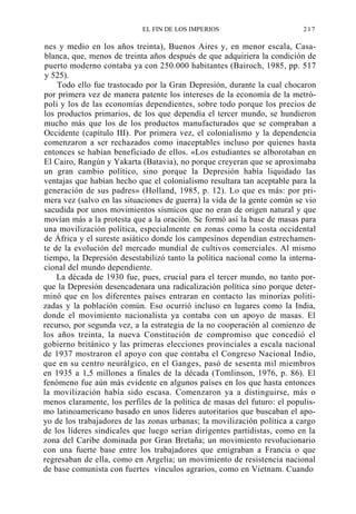 EL FIN DE LOS IMPERIOS

217

nes y medio en los años treinta), Buenos Aires y, en menor escala, Casablanca, que, menos de treinta años después de que adquiriera la condición de
puerto moderno contaba ya con 250.000 habitantes (Bairoch, 1985, pp. 517
y 525).
Todo ello fue trastocado por la Gran Depresión, durante la cual chocaron
por primera vez de manera patente los intereses de la economía de la metrópoli y los de las economías dependientes, sobre todo porque los precios de
los productos primarios, de los que dependía el tercer mundo, se hundieron
mucho más que los de los productos manufacturados que se compraban a
Occidente (capítulo III). Por primera vez, el colonialismo y la dependencia
comenzaron a ser rechazados como inaceptables incluso por quienes hasta
entonces se habían beneficiado de ellos. «Los estudiantes se alborotaban en
El Cairo, Rangún y Yakarta (Batavia), no porque creyeran que se aproximaba
un gran cambio político, sino porque la Depresión había liquidado las
ventajas que habían hecho que el colonialismo resultara tan aceptable para la
generación de sus padres» (Holland, 1985, p. 12). Lo que es más: por primera vez (salvo en las situaciones de guerra) la vida de la gente común se vio
sacudida por unos movimientos sísmicos que no eran de origen natural y que
movían más a la protesta que a la oración. Se formó así la base de masas para
una movilización política, especialmente en zonas como la costa occidental
de África y el sureste asiático donde los campesinos dependían estrechamente de la evolución del mercado mundial de cultivos comerciales. Al mismo
tiempo, la Depresión desestabilizó tanto la política nacional como la internacional del mundo dependiente.
La década de 1930 fue, pues, crucial para el tercer mundo, no tanto porque la Depresión desencadenara una radicalización política sino porque determinó que en los diferentes países entraran en contacto las minorías politizadas y la población común. Eso ocurrió incluso en lugares como la India,
donde el movimiento nacionalista ya contaba con un apoyo de masas. El
recurso, por segunda vez, a la estrategia de la no cooperación al comienzo de
los años treinta, la nueva Constitución de compromiso que concedió el
gobierno británico y las primeras elecciones provinciales a escala nacional
de 1937 mostraron el apoyo con que contaba el Congreso Nacional Indio,
que en su centro neurálgico, en el Ganges, pasó de sesenta mil miembros
en 1935 a 1,5 millones a finales de la década (Tomlinson, 1976, p. 86). El
fenómeno fue aún más evidente en algunos países en los que hasta entonces
la movilización había sido escasa. Comenzaron ya a distinguirse, más o
menos claramente, los perfiles de la política de masas del futuro: el populismo latinoamericano basado en unos líderes autoritarios que buscaban el apoyo de los trabajadores de las zonas urbanas; la movilización política a cargo
de los líderes sindicales que luego serían dirigentes partidistas, como en la
zona del Caribe dominada por Gran Bretaña; un movimiento revolucionario
con una fuerte base entre los trabajadores que emigraban a Francia o que
regresaban de ella, como en Argelia; un movimiento de resistencia nacional
de base comunista con fuertes vínculos agrarios, como en Vietnam. Cuando

 