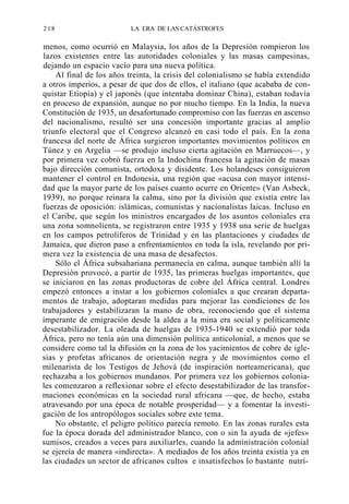 218

LA ERA DE LAS CATÁSTROFES

menos, como ocurrió en Malaysia, los años de la Depresión rompieron los
lazos existentes entre las autoridades coloniales y las masas campesinas,
dejando un espacio vacío para una nueva política.
Al final de los años treinta, la crisis del colonialismo se había extendido
a otros imperios, a pesar de que dos de ellos, el italiano (que acababa de conquistar Etiopía) y el japonés (que intentaba dominar China), estaban todavía
en proceso de expansión, aunque no por mucho tiempo. En la India, la nueva
Constitución de 1935, un desafortunado compromiso con las fuerzas en ascenso
del nacionalismo, resultó ser una concesión importante gracias al amplio
triunfo electoral que el Congreso alcanzó en casi todo el país. En la zona
francesa del norte de África surgieron importantes movimientos políticos en
Túnez y en Argelia —se produjo incluso cierta agitación en Marruecos—, y
por primera vez cobró fuerza en la Indochina francesa la agitación de masas
bajo dirección comunista, ortodoxa y disidente. Los holandeses consiguieron
mantener el control en Indonesia, una región que «acusa con mayor intensidad que la mayor parte de los países cuanto ocurre en Oriente» (Van Asbeck,
1939), no porque reinara la calma, sino por la división que existía entre las
fuerzas de oposición: islámicas, comunistas y nacionalistas laicas. Incluso en
el Caribe, que según los ministros encargados de los asuntos coloniales era
una zona somnolienta, se registraron entre 1935 y 1938 una serie de huelgas
en los campos petrolíferos de Trinidad y en las plantaciones y ciudades de
Jamaica, que dieron paso a enfrentamientos en toda la isla, revelando por primera vez la existencia de una masa de desafectos.
Sólo el África subsahariana permanecía en calma, aunque también allí la
Depresión provocó, a partir de 1935, las primeras huelgas importantes, que
se iniciaron en las zonas productoras de cobre del África central. Londres
empezó entonces a instar a los gobiernos coloniales a que crearan departamentos de trabajo, adoptaran medidas para mejorar las condiciones de los
trabajadores y estabilizaran la mano de obra, reconociendo que el sistema
imperante de emigración desde la aldea a la mina era social y políticamente
desestabilizador. La oleada de huelgas de 1935-1940 se extendió por toda
África, pero no tenía aún una dimensión política anticolonial, a menos que se
considere como tal la difusión en la zona de los yacimientos de cobre de iglesias y profetas africanos de orientación negra y de movimientos como el
milenarista de los Testigos de Jehová (de inspiración norteamericana), que
rechazaba a los gobiernos mundanos. Por primera vez los gobiernos coloniales comenzaron a reflexionar sobre el efecto desestabilizador de las transformaciones económicas en la sociedad rural africana —que, de hecho, estaba
atravesando por una época de notable prosperidad— y a fomentar la investigación de los antropólogos sociales sobre este tema.
No obstante, el peligro político parecía remoto. En las zonas rurales esta
fue la época dorada del administrador blanco, con o sin la ayuda de «jefes»
sumisos, creados a veces para auxiliarles, cuando la administración colonial
se ejercía de manera «indirecta». A mediados de los años treinta existía ya en
las ciudades un sector de africanos cultos e insatisfechos lo bastante nutrí-

 