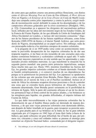 EL FIN DE LOS IMPERIOS

219

do como para que pudiera crearse una prensa política floreciente, con diarios
como el African Morning Post en Costa de Oro (Ghana), el West African
Pilot en Nigeria y el Éclaireur de la Cene d'lvoire en Costa de Marfil («condujo una campaña contra jefes importantes y contra la policía; exigió medidas de reconstrucción social; defendió la causa de los desempleados y de los
campesinos africanos golpeados por la crisis económica» [Hodgkin, 1961,
p. 32]). Comenzaban ya a aparecer los dirigentes del nacionalismo político
local, influidos por las ideas del movimiento negro de los Estados Unidos, de
la Francia del Frente Popular, de las que difundía la Unión de Estudiantes del
África Occidental en Londres, e incluso del movimiento comunista.4 Algunos de los futuros presidentes de las futuras repúblicas africanas, como Jomo
Kenyatta (1889-1978) de Kenia y el doctor Namdi Azikiwe, que sería presidente de Nigeria, desempeñaban ya un papel activo. Sin embargo, nada de
eso preocupaba todavía a los ministros europeos de asuntos coloniales.
A la pregunta de si en 1939 podía verse como un acontecimiento inminente la previsible desaparición de los imperios coloniales he de dar una
respuesta negativa, si me baso en mis recuerdos de una «escuela» para estudiantes comunistas británicos y «coloniales» celebrada en aquel año. Y nadie
podía tener mayores expectativas en este sentido que los apasionados y esperanzados jóvenes militantes marxistas. Lo que transformó la situación fue la
segunda guerra mundial: una guerra entre potencias imperialistas, aunque
fuese mucho más que eso. Hasta 1943, mientras triunfaban las fuerzas del
Eje, los grandes imperios coloniales estaban en el bando derrotado. Francia
se hundió estrepitosamente, y si conservó muchas de sus dependencias fue
porque se lo permitieron las potencias del Eje. Los japoneses se apoderaron
de las colonias que aún poseían Gran Bretaña, Países Bajos y otros estados
occidentales en el sureste de Asia y en el Pacífico occidental. Incluso en el
norte de África los alemanes ocuparon diversas posiciones a fin de controlar
una zona que se extendía hasta pocos kilómetros de Alejandría. En un
momento determinado, Gran Bretaña pensó seriamente en la posibilidad de
retirarse de Egipto. Sólo la parte del continente africano al sur de los desiertos permaneció bajo el firme control de los países aliados, y los británicos se
las arreglaron para liquidar, sin grandes dificultades, el imperio italiano del
Cuerno de África.
Lo que dañó irreversiblemente a las viejas potencias coloniales fue la
demostración de que el hombre blanco podía ser derrotado de manera deshonrosa, y de que esas viejas potencias coloniales eran demasiado débiles,
aun después de haber triunfado en la guerra, para recuperar su posición anterior. La gran prueba para el raj británico en la India no fue la gran rebelión
organizada por el Congreso en 1942 bajo el lema Quit India («fuera de la
India»), que pudo sofocarse sin gran dificultad; fue el hecho de que, por primera vez, cincuenta y cinco mil soldados indios se pasaran al enemigo para
constituir un «Ejército Nacional Indio» comandado por el dirigente izquier4.

Sin embargo, ni un solo dirigente africano abrazó el comunismo.

 