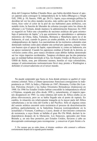 220

LA ERA DE LAS CATÁSTROFES

dista del Congreso Subhas Chandra Bose, que había decidido buscar el apoyo japonés para conseguir la independencia de la India (Bhargava y Singh
Gill, 1988, p. 10; Sareen, 1988, pp. 20-21). Japón, cuya estrategia política la
decidían tal vez los altos mandos navales, más sutiles que los del ejército de
tierra, hizo valer el color de la piel de sus habitantes para atribuirse, con
notable éxito, la función de liberador de colonias (excepto entre los chinos de
ultramar y en Vietnam, donde mantuvo la administración francesa). En 1943
se organizó en Tokio una «Asamblea de naciones asiáticas del gran oriente»
bajo el patrocinio de Japón,5 a la que asistieron los «presidentes» o «primeros
ministros» de China, India, Tailandia, Birmania y Manchuria (pero no el de
Indonesia, al cual, cuando la guerra ya estaba perdida, se le ofreció incluso
«independizarse» de Japón). Los nacionalistas de los territorios coloniales eran
demasiado realistas como para adoptar una actitud pro japonesa, aunque veían
con buenos ojos el apoyo de Japón, especialmente si, como en Indonesia, era
un apoyo sustancial. Cuando los japoneses estaban al borde de la derrota, se
volvieron contra ellos, pero nunca olvidaron cuan débiles habían demostrado
ser los viejos imperios occidentales. Tampoco olvidaron que las dos potencias
que en realidad habían derrotado al Eje, los Estados Unidos de Roosevelt y la
URSS de Stalin, eran, por diferentes razones, hostiles al viejo colonialismo,
aunque el anticomunismo norteamericano llevó muy pronto a Washington a
defender el conservadurismo en el tercer mundo.

No puede sorprender que fuera en Asia donde primero se quebró el viejo
sistema colonial. Siria y Líbano (posesiones francesas) consiguieron la independencia en 1945; la India y Pakistán en 1947; Birmania, Ceilán (Sri Lanka), Palestina (Israel) y las Indias Orientales Holandesas (Indonesia) en
1948. En 1946 los Estados Unidos habían concedido la independencia oficial
a Filipinas, ocupada por ellos desde 1898 y, naturalmente, el imperio japonés desapareció en 1945. La zona islámica del norte de África estaba ya en
plena efervescencia, pero no se había llegado aún al punto de ruptura. En
cambio, la situación era relativamente tranquila en la mayor parte del África
subsahariana y en las islas del Caribe y del Pacífico. Sólo en algunas zonas
del sureste asiático encontró seria resistencia el proceso de descolonización
política, particularmente en la Indochina francesa (correspondiente en la
actualidad a Vietnam, Camboya y Laos), donde el movimiento comunista
de resistencia, a cuyo frente se hallaba el gran Ho Chi Minh, declaró la independencia después de la liberación. Los franceses, apoyados por Gran
Bretaña y, en una fase posterior, por Estados Unidos, llevaron a cabo un
desesperado contraataque para reconquistar y conservar el país frente a la
5. Por razones que no están claras, el término «asiático» sólo comenzó a utilizarse
corrientemente después de la segunda guerra mundial.

 