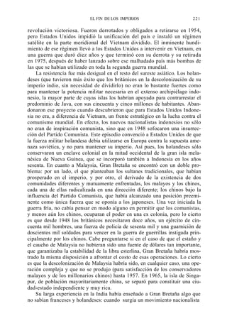 EL FIN DE LOS IMPERIOS

221

revolución victoriosa. Fueron derrotados y obligados a retirarse en 1954,
pero Estados Unidos impidió la unificación del país e instaló un régimen
satélite en la parte meridional del Vietnam dividido. El inminente hundimiento de ese régimen llevó a los Estados Unidos a intervenir en Vietnam, en
una guerra que duró diez años y que terminó con su derrota y su retirada
en 1975, después de haber lanzado sobre ese malhadado país más bombas de
las que se habían utilizado en toda la segunda guerra mundial.
La resistencia fue más desigual en el resto del sureste asiático. Los holandeses (que tuvieron más éxito que los británicos en la descolonización de su
imperio indio, sin necesidad de dividirlo) no eran lo bastante fuertes como
para mantener la potencia militar necesaria en el extenso archipiélago indonesio, la mayor parte de cuyas islas los habrían apoyado para contrarrestar el
predominio de Java, con sus cincuenta y cinco millones de habitantes. Abandonaron ese proyecto cuando descubrieron que para Estados Unidos Indonesia no era, a diferencia de Vietnam, un frente estratégico en la lucha contra el
comunismo mundial. En efecto, los nuevos nacionalistas indonesios no sólo
no eran de inspiración comunista, sino que en 1948 sofocaron una insurrección del Partido Comunista. Este episodio convenció a Estados Unidos de que
la fuerza militar holandesa debía utilizarse en Europa contra la supuesta amenaza soviética, y no para mantener su imperio. Así pues, los holandeses sólo
conservaron un enclave colonial en la mitad occidental de la gran isla melanésica de Nueva Guinea, que se incorporó también a Indonesia en los años
sesenta. En cuanto a Malaysia, Gran Bretaña se encontró con un doble problema: por un lado, el que planteaban los sultanes tradicionales, que habían
prosperado en el imperio, y por otro, el derivado de la existencia de dos
comunidades diferentes y mutuamente enfrentadas, los malayos y los chinos,
cada una de ellas radicalizada en una dirección diferente; los chinos bajo la
influencia del Partido Comunista, que había alcanzado una posición preeminente como única fuerza que se oponía a los japoneses. Una vez iniciada la
guerra fría, no cabía pensar en modo alguno en permitir que los comunistas,
y menos aún los chinos, ocuparan el poder en una ex colonia, pero lo cierto
es que desde 1948 los británicos necesitaron doce años, un ejército de cincuenta mil hombres, una fuerza de policía de sesenta mil y una guarnición de
doscientos mil soldados para vencer en la guerra de guerrillas instigada principalmente por los chinos. Cabe preguntarse si en el caso de que el estaño y
el caucho de Malaysia no hubieran sido una fuente de dólares tan importante,
que garantizaba la estabilidad de la libra esterlina, Gran Bretaña habría mostrado la misma disposición a afrontar el costo de esas operaciones. Lo cierto
es que la descolonización de Malaysia habría sido, en cualquier caso, una operación compleja y que no se produjo (para satisfacción de los conservadores
malayos y de los millonarios chinos) hasta 1957. En 1965, la isla de Singapur, de población mayoritariamente china, se separó para constituir una ciudad-estado independiente y muy rica.
Su larga experiencia en la India había enseñado a Gran Bretaña algo que
no sabían franceses y holandeses: cuando surgía un movimiento nacionalista

 
