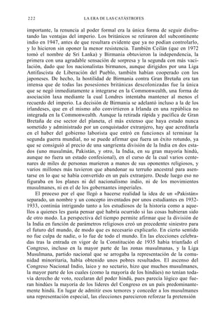 222

LA ERA DE LAS CATÁSTROFES

importante, la renuncia al poder formal era la única forma de seguir disfrutando las ventajas del imperio. Los británicos se retiraron del subcontinente
indio en 1947, antes de que resultara evidente que ya no podían controlarlo,
y lo hicieron sin oponer la menor resistencia. También Ceilán (que en 1972
tomó el nombre de Sri Lanka) y Birmania obtuvieron la independencia, la
primera con una agradable sensación de sorpresa y la segunda con más vacilación, dado que los nacionalistas birmanos, aunque dirigidos por una Liga
Antifascista de Liberación del Pueblo, también habían cooperado con los
japoneses. De hecho, la hostilidad de Birmania contra Gran Bretaña era tan
intensa que de todas las posesiones británicas descolonizadas fue la única
que se negó inmediatamente a integrarse en la Commonwealth, una forma de
asociación laxa mediante la cual Londres intentaba mantener al menos el
recuerdo del imperio. La decisión de Birmania se adelantó incluso a la de los
irlandeses, que en el mismo año convirtieron a Irlanda en una república no
integrada en la Commonwealth. Aunque la retirada rápida y pacífica de Gran
Bretaña de ese sector del planeta, el más extenso que haya estado nunca
sometido y administrado por un conquistador extranjero, hay que acreditarla
en el haber del gobierno laborista que entró en funciones al terminar la
segunda guerra mundial, no se puede afirmar que fuera un éxito rotundo, ya
que se consiguió al precio de una sangrienta división de la India en dos estados (uno musulmán, Pakistán, y otro, la India, en su gran mayoría hindú,
aunque no fuera un estado confesional), en el curso de la cual varios centenares de miles de personas murieron a manos de sus oponentes religiosos, y
varios millones más tuvieron que abandonar su terruño ancestral para asentarse en lo que se había convertido en un país extranjero. Desde luego eso no
figuraba en los planes ni del nacionalismo indio, ni de los movimientos
musulmanes, ni en el de los gobernantes imperiales.
El proceso por el que llegó a hacerse realidad la idea de un «Pakistán»
separado, un nombre y un concepto inventados por unos estudiantes en 19321933, continúa intrigando tanto a los estudiosos de la historia como a aquellos a quienes les gusta pensar qué habría ocurrido si las cosas hubieran sido
de otro modo. La perspectiva del tiempo permite afirmar que la división de
la India en función de parámetros religiosos creó un precedente siniestro para
el futuro del mundo, de modo que es necesario explicarlo. En cierto sentido
no fue culpa de nadie, o lo fue de todo el mundo. En las elecciones celebradas tras la entrada en vigor de la Constitución de 1935 había triunfado el
Congreso, incluso en la mayor parte de las zonas musulmanas, y la Liga
Musulmana, partido nacional que se arrogaba la representación de la comunidad minoritaria, había obtenido unos pobres resultados. El ascenso del
Congreso Nacional Indio, laico y no sectario, hizo que muchos musulmanes,
la mayor parte de los cuales (como la mayoría de los hindúes) no tenían todavía derecho de voto, recelaran del poder hindú, pues parecía lógico que fueran hindúes la mayoría de los líderes del Congreso en un país predominantemente hindú. En lugar de admitir esos temores y conceder a los musulmanes
una representación especial, las elecciones parecieron reforzar la pretensión

 