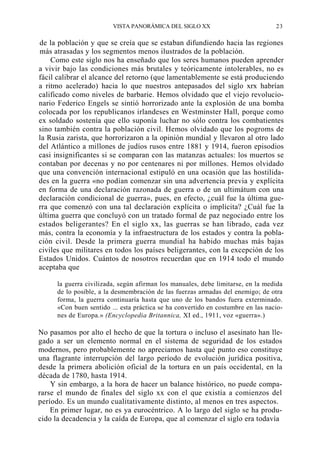 VISTA PANORÁMICA DEL SIGLO XX

23

de la población y que se creía que se estaban difundiendo hacia las regiones
más atrasadas y los segmentos menos ilustrados de la población.
Como este siglo nos ha enseñado que los seres humanos pueden aprender
a vivir bajo las condiciones más brutales y teóricamente intolerables, no es
fácil calibrar el alcance del retorno (que lamentablemente se está produciendo
a ritmo acelerado) hacia lo que nuestros antepasados del siglo xrx habrían
calificado como niveles de barbarie. Hemos olvidado que el viejo revolucionario Federico Engels se sintió horrorizado ante la explosión de una bomba
colocada por los republicanos irlandeses en Westminster Hall, porque como
ex soldado sostenía que ello suponía luchar no sólo contra los combatientes
sino también contra la población civil. Hemos olvidado que los pogroms de
la Rusia zarista, que horrorizaron a la opinión mundial y llevaron al otro lado
del Atlántico a millones de judíos rusos entre 1881 y 1914, fueron episodios
casi insignificantes si se comparan con las matanzas actuales: los muertos se
contaban por decenas y no por centenares ni por millones. Hemos olvidado
que una convención internacional estipuló en una ocasión que las hostilidades en la guerra «no podían comenzar sin una advertencia previa y explícita
en forma de una declaración razonada de guerra o de un ultimátum con una
declaración condicional de guerra», pues, en efecto, ¿cuál fue la última guerra que comenzó con una tal declaración explícita o implícita? ¿Cuál fue la
última guerra que concluyó con un tratado formal de paz negociado entre los
estados beligerantes? En el siglo xx, las guerras se han librado, cada vez
más, contra la economía y la infraestructura de los estados y contra la población civil. Desde la primera guerra mundial ha habido muchas más bajas
civiles que militares en todos los países beligerantes, con la excepción de los
Estados Unidos. Cuántos de nosotros recuerdan que en 1914 todo el mundo
aceptaba que
la guerra civilizada, según afirman los manuales, debe limitarse, en la medida
de lo posible, a la desmembración de las fuerzas armadas del enemigo; de otra
forma, la guerra continuaría hasta que uno de los bandos fuera exterminado.
«Con buen sentido ... esta práctica se ha convertido en costumbre en las naciones de Europa.» (Encyclopedia Britannica, XI ed., 1911, voz «guerra».)

No pasamos por alto el hecho de que la tortura o incluso el asesinato han llegado a ser un elemento normal en el sistema de seguridad de los estados
modernos, pero probablemente no apreciamos hasta qué punto eso constituye
una flagrante interrupción del largo período de evolución jurídica positiva,
desde la primera abolición oficial de la tortura en un país occidental, en la
década de 1780, hasta 1914.
Y sin embargo, a la hora de hacer un balance histórico, no puede compararse el mundo de finales del siglo xx con el que existía a comienzos del
período. Es un mundo cualitativamente distinto, al menos en tres aspectos.
En primer lugar, no es ya eurocéntrico. A lo largo del siglo se ha producido la decadencia y la caída de Europa, que al comenzar el siglo era todavía

 