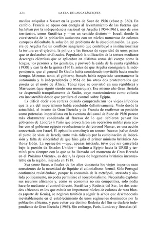 224

LA ERA DE LAS CATÁSTROFES

medios aniquilar a Nasser en la guerra de Suez de 1956 (véase p. 360). En
cambio, Francia se opuso con energía al levantamiento de las fuerzas que
luchaban por la independencia nacional en Argelia (1954-1961), uno de esos
territorios, como Suráfrica y —en un sentido distinto— Israel, donde la
coexistencia de la población autóctona con un núcleo numeroso de colonos
europeos dificultaba la solución del problema de la descolonización. La guerra de Argelia fue un conflicto sangriento que contribuyó a institucionalizar
la tortura en el ejército, la policía y las fuerzas de seguridad de unos países
que se declaraban civilizados. Popularizó la utilización de la tortura mediante
descargas eléctricas que se aplicaban en distintas zonas del cuerpo como la
lengua, los pezones y los genitales, y provocó la caída de la cuarta república
(1958) y casi la de la quinta (1961), antes de que Argelia consiguiera la independencia, que el general De Gaulle había considerado inevitable hacía mucho
tiempo. Mientras tanto, el gobierno francés había negociado secretamente la
autonomía y la independencia (1956) de los otros dos protectorados que
poseía en el norte de África: Túnez (que se convirtió en una república) y
Marruecos (que siguió siendo una monarquía). Ese mismo año Gran Bretaña
se desprendió tranquilamente de Sudán, cuyo mantenimiento como colonia
era insostenible desde que perdiera el control sobre Egipto.
Es difícil decir con certeza cuándo comprendieron los viejos imperios
que la era del imperialismo había concluido definitivamente. Visto desde la
actualidad, el intento de Gran Bretaña y de Francia de reafirmar su posición
como potencias imperialistas en la aventura del canal de Suez de 1956 parece
más claramente condenado al fracaso de lo que debieron pensar los
gobiernos de Londres y París que proyectaron esa operación militar para acabar con el gobierno egipcio revolucionario del coronel Nasser, en una acción
concertada con Israel. El episodio constituyó un sonoro fracaso (salvo desde
el punto de vista de Israel), tanto más ridículo por la combinación de indecisión y falta de sinceridad de que hizo gala el primer ministro británico Anthony Edén. La operación —que, apenas iniciada, tuvo que ser cancelada
bajo la presión de Estados Unidos— inclinó a Egipto hacia la URSS y terminó para siempre con lo que se ha llamado «el momento de Gran Bretaña
en el Próximo Oriente», es decir, la época de hegemonía británica incontestable en la región, iniciada en 1918.
Sea como fuere, a finales de los años cincuenta los viejos imperios eran
conscientes de la necesidad de liquidar el colonialismo formal. Sólo Portugal
continuaba resistiéndose, porque la economía de la metrópoli, atrasada y aislada políticamente, no podía permitirse el neocolonialismo. Necesitaba explotar
sus recursos africanos y, como su economía no era competitiva, sólo podía
hacerlo mediante el control directo. Suráfrica y Rodesia del Sur, los dos estados africanos en los que existía un importante núcleo de colonos de raza blanca (aparte de Kenia), se negaron también a seguir la senda que desembocaría
inevitablemente en el establecimiento de unos regímenes dominados por la
población africana, y para evitar ese destino Rodesia del Sur se declaró independiente de Gran Bretaña (1965). Sin embargo, París, Londres y Bruselas (el

 