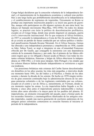 EL FIN DE LOS IMPERIOS

225

Congo belga) decidieron que la concesión voluntaria de la independencia formal y el mantenimiento de la dependencia económica y cultural eran preferibles a una larga lucha que probablemente desembocaría en la independencia
y el establecimiento de regímenes de izquierdas. Únicamente en Kenia se
produjo una importante insurrección popular y se inició una guerra de guerrillas, aunque sólo participaron en ella algunos sectores de una etnia local, los
kikuyu (el llamado movimiento Mau-Mau, 1952-1956). En todos los demás
lugares, se practicó con éxito la política de descolonización profiláctica,
excepto en el Congo belga, donde muy pronto degeneró en anarquía, guerra
civil e intervención internacional. Por lo que respecta al África británica,
en 1957 se concedió la independencia a Costa de Oro (la actual Ghana), donde ya existía un partido de masas conducido por un valioso político e intelectual panafricanista llamado Kwame Nkrumah. En el África francesa, Guinea
fue abocada a una independencia prematura y empobrecida en 1958, cuando
su líder, Sekou Touré, se negó a integrarse en una «Comunidad Francesa»
ofrecida por De Gaulle, que conjugaba la autonomía con una dependencia
estricta de la economía francesa y, por ende, fue el primero de los líderes africanos negros que se vio obligado a buscar ayuda en Moscú. Casi todas las restantes colonias británicas, francesas y belgas de África obtuvieron la independencia en 1960-1962, y el resto poco después. Sólo Portugal y los estados que
los colonos blancos habían declarado independientes se resistieron a seguir
esa tendencia.
Las posesiones británicas más extensas del Caribe fueron descolonizadas
sin disturbios en los años sesenta; las islas más pequeñas, a intervalos desde
ese momento hasta 1981, las del índico y el Pacífico, a finales de los años
sesenta y durante la década de los setenta. De hecho en 1970 ningún territorio de gran extensión continuaba bajo la administración directa de las antiguas potencias coloniales o de los regímenes controlados por sus colonos,
excepto en el centro y sur de África y, naturalmente, en Vietnam, donde en
ese momento rugían las armas. La era imperialista había llegado a su fin.
Setenta y cinco años antes el imperialismo parecía indestructible e incluso
treinta años antes afectaba a la mayor parte de los pueblos del planeta. El
imperialismo, un elemento irrecuperable del pasado, pasó a formar parte de
los recuerdos literarios y cinematográficos idealizados de los antiguos estados imperiales, cuando una nueva generación de escritores autóctonos de los
antiguos países coloniales comenzaron su creación literaria al iniciarse el
período de la independencia.

 