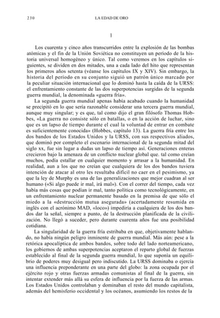 230

LA EDAD DE ORO

1
Los cuarenta y cinco años transcurridos entre la explosión de las bombas
atómicas y el fin de la Unión Soviética no constituyen un período de la historia universal homogéneo y único. Tal como veremos en los capítulos siguientes, se dividen en dos mitades, una a cada lado del hito que representan
los primeros años setenta (véanse los capítulos IX y XIV). Sin embargo, la
historia del período en su conjunto siguió un patrón único marcado por
la peculiar situación internacional que lo dominó hasta la caída de la URSS:
el enfrentamiento constante de las dos superpotencias surgidas de la segunda
guerra mundial, la denominada «guerra fría».
La segunda guerra mundial apenas había acabado cuando la humanidad
se precipitó en lo que sería razonable considerar una tercera guerra mundial,
aunque muy singular; y es que, tal como dijo el gran filósofo Thomas Hobbes, «La guerra no consiste sólo en batallas, o en la acción de luchar, sino
que es un lapso de tiempo durante el cual la voluntad de entrar en combate
es suficientemente conocida» (Hobbes, capítulo 13). La guerra fría entre los
dos bandos de los Estados Unidos y la URSS, con sus respectivos aliados,
que dominó por completo el escenario internacional de la segunda mitad del
siglo xx, fue sin lugar a dudas un lapso de tiempo así. Generaciones enteras
crecieron bajo la amenaza de un conflicto nuclear global que. tal como creían
muchos, podía estallar en cualquier momento y arrasar a la humanidad. En
realidad, aun a los que no creían que cualquiera de los dos bandos tuviera
intención de atacar al otro les resultaba difícil no caer en el pesimismo, ya
que la ley de Murphy es una de las generalizaciones que mejor cuadran al ser
humano («Si algo puede ir mal, irá mal»). Con el correr del tiempo, cada vez
había más cosas que podían ir mal, tanto política como tecnológicamente, en
un enfrentamiento nuclear permanente basado en la premisa de que sólo el
miedo a la «destrucción mutua asegurada» (acertadamente resumida en
inglés con el acrónimo MAD, «loco») impediría a cualquiera de los dos bandos dar la señal, siempre a punto, de la destrucción planificada de la civilización. No llegó a suceder, pero durante cuarenta años fue una posibilidad
cotidiana.
La singularidad de la guerra fría estribaba en que, objetivamente hablando, no había ningún peligro inminente de guerra mundial. Más aún: pese a la
retórica apocalíptica de ambos bandos, sobre todo del lado norteamericano,
los gobiernos de ambas superpotencias aceptaron el reparto global de fuerzas
establecido al final de la segunda guerra mundial, lo que suponía un equilibrio de poderes muy desigual pero indiscutido. La URSS dominaba o ejercía
una influencia preponderante en una parte del globo: la zona ocupada por el
ejército rojo y otras fuerzas armadas comunistas al final de la guerra, sin
intentar extender más allá su esfera de influencia por la fuerza de las armas.
Los Estados Unidos controlaban y dominaban el resto del mundo capitalista,
además del hemisferio occidental y los océanos, asumiendo los restos de la

 