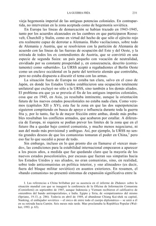 LA GUERRA FRÍA

231

vieja hegemonía imperial de las antiguas potencias coloniales. En contrapartida, no intervenían en la zona aceptada como de hegemonía soviética.
En Europa las líneas de demarcación se habían trazado en 1943-1945,
tanto por los acuerdos alcanzados en las cumbres en que participaron Roosevelt, Churchill y Stalin, como en virtud del hecho de que sólo el ejército rojo
era realmente capaz de derrotar a Alemania. Hubo vacilaciones, sobre todo
de Alemania y Austria, que se resolvieron con la partición de Alemania de
acuerdo con las líneas de las fuerzas de ocupación del Este y del Oeste, y la
retirada de todos los ex contendientes de Austria, que se convirtió en una
especie de segunda Suiza: un país pequeño con vocación de neutralidad,
envidiado por su constante prosperidad y, en consecuencia, descrito (correctamente) como «aburrido». La URSS aceptó a regañadientes el Berlín Oeste
como un enclave occidental en la parte del territorio alemán que controlaba,
pero no estaba dispuesta a discutir el tema con las armas.
La situación fuera de Europa no estaba tan clara, salvo en el caso de
Japón, en donde los Estados Unidos establecieron una ocupación totalmente
unilateral que excluyó no sólo a la URSS, sino también a los demás aliados.
El problema era que ya se preveía el fin de los antiguos imperios coloniales,
cosa que en 1945, en Asia, ya resultaba inminente, aunque la orientación
futura de los nuevos estados poscoloniales no estaba nada clara. Como veremos (capítulos XII y XV), esta fue la zona en que las dos superpotencias
siguieron compitiendo en busca de apoyo e influencia durante toda la guerra
fría y, por lo tanto, fue la de mayor fricción entre ambas, donde más probables resultaban los conflictos armados, que acabaron por estallar. A diferencia de Europa, ni siquiera se podían prever los límites de la zona que en el
futuro iba a quedar bajo control comunista, y mucho menos negociarse, ni
aun del modo más provisional y ambiguo. Así, por ejemplo, la URSS no sentía grandes deseos de que los comunistas tomaran el poder en China,1 pero
eso fue lo que sucedió a pesar de todo.
Sin embargo, incluso en lo que pronto dio en llamarse el «tercer mundo», las condiciones para la estabilidad internacional empezaron a aparecer
a los pocos años, a medida que fue quedando claro que la mayoría de los
nuevos estados poscoloniales, por escasas que fueran sus simpatías hacia
los Estados Unidos y sus aliados, no eran comunistas, sino, en realidad,
sobre todo anticomunistas en política interior, y «no alineados» (es decir,
fuera del bloque militar soviético) en asuntos exteriores. En resumen, el
«bando comunista» no presentó síntomas de expansión significativa entre la
I. Las referencias a China brillaban por su ausencia en el informe de Zhdanov sobre la
situación mundial con que se inauguró la conferencia de la Oficina de Información Comunista
(Cominforni) en septiembre de 1947, aunque Indonesia y Vietnam recibieron el calificativo de
«miembros del bando antiimperialista», e India. Egipto y Siria, de «simpatizantes» del mismo
(Spriano, 19.13, p. 286). Todavía en abril de 1949, al abandonar Chiang Kai-shek su capital,
Nanking, el embajador soviético —el único de entre todo el cuerpo diplomático— se unió a él
en su retirada hacia Cantón. Seis meses más tarde. Mao proclamaba la República Popular (Walker, 1993. p. 63).

 
