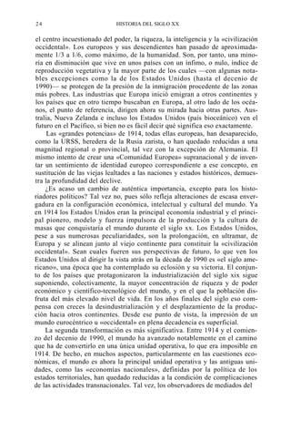 24

HISTORIA DEL SIGLO XX

el centro incuestionado del poder, la riqueza, la inteligencia y la «civilización
occidental». Los europeos y sus descendientes han pasado de aproximadamente 1/3 a 1/6, como máximo, de la humanidad. Son, por tanto, una minoría en disminución que vive en unos países con un ínfimo, o nulo, índice de
reproducción vegetativa y la mayor parte de los cuales —con algunas notables excepciones como la de los Estados Unidos (hasta el decenio de
1990)— se protegen de la presión de la inmigración procedente de las zonas
más pobres. Las industrias que Europa inició emigran a otros continentes y
los países que en otro tiempo buscaban en Europa, al otro lado de los océanos, el punto de referencia, dirigen ahora su mirada hacia otras partes. Australia, Nueva Zelanda e incluso los Estados Unidos (país bioceánico) ven el
futuro en el Pacífico, si bien no es fácil decir qué significa eso exactamente.
Las «grandes potencias» de 1914, todas ellas europeas, han desaparecido,
como la URSS, heredera de la Rusia zarista, o han quedado reducidas a una
magnitud regional o provincial, tal vez con la excepción de Alemania. El
mismo intento de crear una «Comunidad Europea» supranacional y de inventar un sentimiento de identidad europeo correspondiente a ese concepto, en
sustitución de las viejas lealtades a las naciones y estados históricos, demuestra la profundidad del declive.
¿Es acaso un cambio de auténtica importancia, excepto para los historiadores políticos? Tal vez no, pues sólo refleja alteraciones de escasa envergadura en la configuración económica, intelectual y cultural del mundo. Ya
en 1914 los Estados Unidos eran la principal economía industrial y el principal pionero, modelo y fuerza impulsora de la producción y la cultura de
masas que conquistaría el mundo durante el siglo xx. Los Estados Unidos,
pese a sus numerosas peculiaridades, son la prolongación, en ultramar, de
Europa y se alinean junto al viejo continente para constituir la «civilización
occidental». Sean cuales fueren sus perspectivas de futuro, lo que ven los
Estados Unidos al dirigir la vista atrás en la década de 1990 es «el siglo americano», una época que ha contemplado su eclosión y su victoria. El conjunto de los países que protagonizaron la industrialización del siglo xix sigue
suponiendo, colectivamente, la mayor concentración de riqueza y de poder
económico y científico-tecnológico del mundo, y en el que la población disfruta del más elevado nivel de vida. En los años finales del siglo eso compensa con creces la desindustrialización y el desplazamiento de la producción hacia otros continentes. Desde ese punto de vista, la impresión de un
mundo eurocéntrico u «occidental» en plena decadencia es superficial.
La segunda transformación es más significativa. Entre 1914 y el comienzo del decenio de 1990, el mundo ha avanzado notablemente en el camino
que ha de convertirlo en una única unidad operativa, lo que era imposible en
1914. De hecho, en muchos aspectos, particularmente en las cuestiones económicas, el mundo es ahora la principal unidad operativa y las antiguas unidades, como las «economías nacionales», definidas por la política de los
estados territoriales, han quedado reducidas a la condición de complicaciones
de las actividades transnacionales. Tal vez, los observadores de mediados del

 