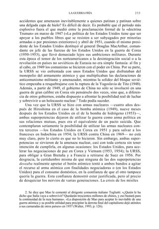 LA GUERRA FRÍA

233

accidentes que amenazan inevitablemente a quienes patinan y patinan sobre
una delgada capa de hielo? Es difícil de decir. Es probable que el período más
explosivo fuera el que medió entre la proclamación formal de la «doctrina
Truman» en marzo de 1947 («La política de los Estados Unidos tiene que ser
apoyar a los pueblos libres que se resisten a ser subyugados por minorías
armadas o por presiones exteriores») y abril de 1951, cuando el mismo presidente de los Estados Unidos destituyó al general Douglas MacArthur, comandante en jefe de las fuerzas de los Estados Unidos en la guerra de Corea
(1950-1953), que llevó demasiado lejos sus ambiciones militares. Durante
esta época el temor de los norteamericanos a la desintegración social o a la
revolución en países no soviéticos de Eurasia no era simple fantasía: al fin y
al cabo, en 1949 los comunistas se hicieron con el poder en China. Por su parte,
la URSS se vio enfrentada con unos Estados Unidos que disfrutaban del
monopolio del armamento atómico y que multiplicaban las declaraciones de
anticomunismo militante y amenazador, mientras la solidez del bloque soviético empezaba a resquebrajarse con la ruptura de la Yugoslavia de Tito (1948).
Además, a partir de 1949, el gobierno de China no sólo se involucró en una
guerra de gran calibre en Corea sin pensárselo dos veces, sino que, a diferencia de otros gobiernos, estaba dispuesto a afrontar la posibilidad real de luchar
y sobrevivir a un holocausto nuclear.2 Todo podía suceder.
Una vez que la URSS se hizo con armas nucleares —cuatro años después de Hiroshima en el caso de la bomba atómica (1949), nueve meses
después de los Estados Unidos en el de la bomba de hidrógeno (1953)—,
ambas superpotencias dejaron de utilizar la guerra como arma política en
sus relaciones mutuas, pues era el equivalente de un pacto suicida. Que
contemplaran seriamente la posibilidad de utilizar las armas nucleares contra terceros —los Estados Unidos en Corea en 1951 y para salvar a los
franceses en Indochina en 1954; la URSS contra China en 1969— no está
muy claro, pero lo cierto es que no lo hicieron. Sin embargo, ambas superpotencias se sirvieron de la amenaza nuclear, casi con toda certeza sin tener
intención de cumplirla, en algunas ocasiones: los Estados Unidos, para acelerar las negociaciones de paz en Corea y Vietnam (1953, 1954); la URSS,
para obligar a Gran Bretaña y a Francia a retirarse de Suez en 1956. Por
desgracia, la certidumbre misma de que ninguna de las dos superpotencias
deseaba realmente apretar el botón atómico tentó a ambos bandos a agitar
el recurso al arma atómica con finalidades negociadoras o (en los Estados
Unidos) para el consumo doméstico, en la confianza de que el otro tampoco
quería la guerra. Esta confianza demostró estar justificada, pero al precio
de desquiciar los nervios de varias generaciones. La crisis de los misiles
2. Se dice que Mao le comentó al dirigente comunista italiano Togliatti: «¿Quién le ha
dicho que Italia vaya a sobrevivir? Quedarán trescientos millones de chinos, y eso bastará para
la continuidad de la raza humana». «La disposición de Mao para aceptar lo inevitable de una
guerra atómica y su posible utilidad para precipitar la derrota final del capitalismo dejó atónitos
a sus camaradas de otros países» en 1957 (Walter, 1993, p. 126).

 