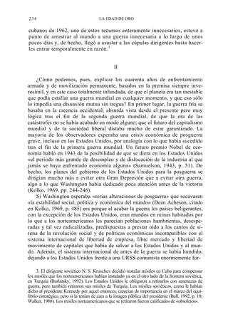 234

LA EDAD DE ORO

cubanos de 1962, uno de estos recursos enteramente innecesarios, estuvo a
punto de arrastrar al mundo a una guerra innecesaria a lo largo de unos
pocos días y, de hecho, llegó a asustar a las cúpulas dirigentes hasta hacerles entrar temporalmente en razón. 3
II
¿Cómo podemos, pues, explicar los cuarenta años de enfrentamiento
armado y de movilización permanente, basados en la premisa siempre inverosímil, y en este caso totalmente infundada, de que el planeta era tan inestable
que podía estallar una guerra mundial en cualquier momento, y que eso sólo
lo impedía una disuasión mutua sin tregua? En primer lugar, la guerra fría se
basaba en la creencia occidental, absurda vista desde el presente pero muy
lógica tras el fin de la segunda guerra mundial, de que la era de las
catástrofes no se había acabado en modo alguno; que el futuro del capitalismo
mundial y de la sociedad liberal distaba mucho de estar garantizado. La
mayoría de los observadores esperaba una crisis económica de posguerra
grave, incluso en los Estados Unidos, por analogía con lo que había sucedido
tras el fin de la primera guerra mundial. Un futuro premio Nobel de economía habló en 1943 de la posibilidad de que se diera en los Estados Unidos
«el período más grande de desempleo y de dislocación de la industria al que
jamás se haya enfrentado economía alguna» (Samuelson, 1943, p. 51). De
hecho, los planes del gobierno de los Estados Unidos para la posguerra se
dirigían mucho más a evitar otra Gran Depresión que a evitar otra guerra,
algo a lo que Washington había dedicado poca atención antes de la victoria
(Kolko, 1969, pp. 244-246).
Si Washington esperaba «serias alteraciones de posguerra» que socavasen
«la estabilidad social, política y económica del mundo» (Dean Acheson, citado
en Kolko, 1969, p. 485) era porque al acabar la guerra los países beligerantes,
con la excepción de los Estados Unidos, eran mundos en ruinas habitados por
lo que a los norteamericanos les parecían poblaciones hambrientas, desesperadas y tal vez radicalizadas, predispuestas a prestar oído a los cantos de sirena de la revolución social y de políticas económicas incompatibles con el
sistema internacional de libertad de empresa, libre mercado y libertad de
movimiento de capitales que había de salvar a los Estados Unidos y al mundo. Además, el sistema internacional de antes de la guerra se había hundido,
dejando a los Estados Unidos frente a una URSS comunista enormemente for3. El dirigente soviético N. S. Kruschev decidió instalar misiles en Cuba para compensar
los misiles que los norteamericanos habían instalado ya en el otro lado de la frontera soviética,
en Turquía (Burlatsky, 1992). Los Estados Unidos le obligaron a retirarlos con amenazas de
guerra, pero también retiraron sus misiles de Turquía. Los misiles soviéticos, como le habían
dicho al presidente Kennedy por aquel entonces, carecían de importancia en el marco del equilibrio estratégico, pero sí la tenían de cara a la imagen pública del presidente (Ball, 1992, p. 18;
Walker, 1988). Los misiles norteamericanos que se retiraron fueron calificados de «obsoletos».

 