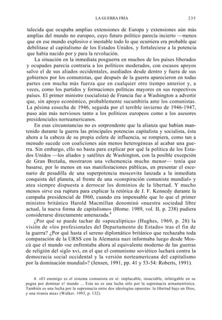 LA GUERRA FRÍA

235

talecida que ocupaba amplias extensiones de Europa y extensiones aún más
amplias del mundo no europeo, cuyo futuro político parecía incierto —menos
que en ese mundo explosivo e inestable todo lo que ocurriera era probable que
debilitase al capitalismo de los Estados Unidos, y fortaleciese a la potencia
que había nacido por y para la revolución.
La situación en la inmediata posguerra en muchos de los países liberados
y ocupados parecía contraria a los políticos moderados, con escasos apoyos
salvo el de sus aliados occidentales, asediados desde dentro y fuera de sus
gobiernos por los comunistas, que después de la guerra aparecieron en todas
partes con mucha más fuerza que en cualquier otro tiempo anterior y, a
veces, como los partidos y formaciones políticas mayores en sus respectivos
países. El primer ministro (socialista) de Francia fue a Washington a advertir
que, sin apoyo económico, probablemente sucumbiría ante los comunistas.
La pésima cosecha de 1946, seguida por el terrible invierno de 1946-1947,
puso aún más nerviosos tanto a los políticos europeos como a los asesores
presidenciales norteamericanos.
En esas circunstancias no es sorprendente que la alianza que habían mantenido durante la guerra las principales potencias capitalista y socialista, ésta
ahora a la cabeza de su propia esfera de influencia, se rompiera, como tan a
menudo sucede con coaliciones aún menos heterogéneas al acabar una guerra. Sin embargo, ello no basta para explicar por qué la política de los Estados Unidos —los aliados y satélites de Washington, con la posible excepción
de Gran Bretaña, mostraron una vehemencia mucho menor— tenía que
basarse, por lo menos en sus manifestaciones públicas, en presentar el escenario de pesadilla de una superpotencia moscovita lanzada a la inmediata
conquista del planeta, al frente de una «conspiración comunista mundial» y
atea siempre dispuesta a derrocar los dominios de la libertad. Y mucho
menos sirve esa ruptura para explicar la retórica de J. F. Kennedy durante la
campaña presidencial de I960, cuando era impensable que lo que el primer
ministro británico Harold Macmillan denominó «nuestra sociedad libre
actual, la nueva forma de capitalismo» (Horne. 1989, vol. II, p. 238) pudiera
considerarse directamente amenazada.4
¿Por qué se puede tachar de «apocalíptica» (Hughes, 1969, p. 28) la
visión de «los profesionales del Departamento de Estado» tras el fin de
la guerra? ¿Por qué hasta el sereno diplomático británico que rechazaba toda
comparación de la URSS con la Alemania nazi informaba luego desde Moscú que el mundo «se enfrentaba ahora al equivalente moderno de las guerras
de religión del siglo xvi, en el que el comunismo soviético luchará contra la
democracia social occidental y la versión norteamericana del capitalismo
por la dominación mundial»? (Jensen, 1991, pp. 41 y 53-54: Roberts, 1991).
4. «El enemigo es el sistema comunista en sí: implacable, insaciable, infatigable en su
pugna por dominar e! mundo ... Esta no es una lucha sólo por la supremacía armamentística.
También es una lucha por la supremacía entre dos ideologías opuestas: la libertad bajo un Dios,
y una tiranía atea» (Walker. 1993, p. 132).

 