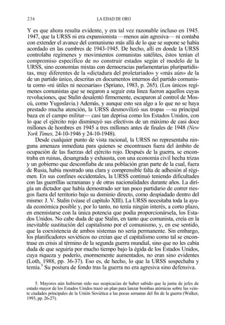 236

LA EDAD DE ORO

Y es que ahora resulta evidente, y era tal vez razonable incluso en 1945.
1947, que la URSS ni era expansionista —menos aún agresiva— ni contaba
con extender el avance del comunismo más allá de lo que se supone se había
acordado en las cumbres de 1943-1945. De hecho, allí en donde la URSS
controlaba regímenes y movimientos comunistas satélites, éstos tenían el
compromiso específico de no construir estados según el modelo de la
URSS, sino economías mixtas con democracias parlamentarias pluripartidistas, muy diferentes de la «dictadura del proletariado» y «más aún» de la
de un partido único, descritas en documentos internos del partido comunista como «ni útiles ni necesarias» (Spriano, 1983, p. 265). (Los únicos regímenes comunistas que se negaron a seguir esta línea fueron aquellos cuyas
revoluciones, que Stalin desalentó firmemente, escaparon al control de Moscú, como Yugoslavia.) Además, y aunque esto sea algo a lo que no se haya
prestado mucha atención, la URSS desmovilizó sus tropas —su principal
baza en el campo militar— casi tan deprisa como los Estados Unidos, con
lo que el ejército rojo disminuyó sus efectivos de un máximo de casi doce
millones de hombres en 1945 a tres millones antes de finales de 1948 (New
York Times, 24-10-1946 y 24-10-1948).
Desde cualquier punto de vista racional, la URSS no representaba ninguna amenaza inmediata para quienes se encontrasen fuera del ámbito de
ocupación de las fuerzas del ejército rojo. Después de la guerra, se encontraba en ruinas, desangrada y exhausta, con una economía civil hecha trizas
y un gobierno que desconfiaba de una población gran parte de la cual, fuera
de Rusia, había mostrado una clara y comprensible falta de adhesión al régimen. En sus confines occidentales, la URSS continuó teniendo dificultades
con las guerrillas ucranianas y de otras nacionalidades durante años. La dirigía un dictador que había demostrado ser tan poco partidario de correr riesgos fuera del territorio bajo su dominio directo, como despiadado dentro del
mismo: J. V. Stalin (véase el capítulo XIII). La URSS necesitaba toda la ayuda económica posible y, por lo tanto, no tenía ningún interés, a corto plazo,
en enemistarse con la única potencia que podía proporcionársela, los Estados Unidos. No cabe duda de que Stalin, en tanto que comunista, creía en la
inevitable sustitución del capitalismo por el comunismo, y, en ese sentido,
que la coexistencia de ambos sistemas no sería permanente. Sin embargo,
los planificadores soviéticos no creían que el capitalismo como tal se encontrase en crisis al término de la segunda guerra mundial, sino que no les cabía
duda de que seguiría por mucho tiempo bajo la égida de los Estados Unidos,
cuya riqueza y poderío, enormemente aumentados, no eran sino evidentes
(Loth, 1988, pp. 36-37). Eso es, de hecho, lo que la URSS sospechaba y
temía.5 Su postura de fondo tras la guerra no era agresiva sino defensiva.
5. Mayores aún hubieran sido sus suspicacias de haber sabido que la junta de jefes de
estado mayor de los Estados Unidos trazó un plan para lanzar bombas atómicas sobre las veinte ciudades principales de la Unión Soviética a las pocas semanas del fin de la guerra (Walker,
1993, pp. 26-27).

 