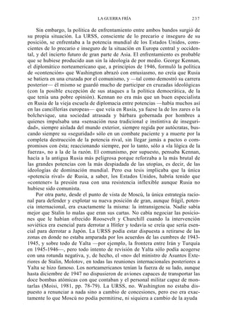 LA GUERRA FRÍA

237

Sin embargo, la política de enfrentamiento entre ambos bandos surgió de
su propia situación. La URSS, consciente de lo precario e inseguro de su
posición, se enfrentaba a la potencia mundial de los Estados Unidos, conscientes de lo precario e inseguro de la situación en Europa central y occidental, y del incierto futuro de gran parte de Asia. El enfrentamiento es probable
que se hubiese producido aun sin la ideología de por medio. George Kennan,
el diplomático norteamericano que, a principios de 1946, formuló la política
de «contención» que Washington abrazó con entusiasmo, no creía que Rusia
se batiera en una cruzada por el comunismo, y —tal como demostró su carrera
posterior— él mismo se guardó mucho de participar en cruzadas ideológicas
(con la posible excepción de sus ataques a la política democrática, de la
que tenía una pobre opinión). Kennan no era más que un buen especialista
en Rusia de la vieja escuela de diplomacia entre potencias —había muchos así
en las cancillerías europeas— que veía en Rusia, ya fuese la de los zares o la
bolchevique, una sociedad atrasada y bárbara gobernada por hombres a
quienes impulsaba una «sensación rusa tradicional e instintiva de inseguridad», siempre aislada del mundo exterior, siempre regida por autócratas, buscando siempre su «seguridad» sólo en un combate paciente y a muerte por la
completa destrucción de la potencia rival, sin llegar jamás a pactos o compromisos con ésta; reaccionando siempre, por lo tanto, sólo a «la lógica de la
fuerza», no a la de la razón. El comunismo, por supuesto, pensaba Kennan,
hacía a la antigua Rusia más peligrosa porque reforzaba a la más brutal de
las grandes potencias con la más despiadada de las utopías, es decir, de las
ideologías de dominación mundial. Pero esa tesis implicaba que la única
«potencia rival» de Rusia, a saber, los Estados Unidos, habría tenido que
«contener» la presión rusa con una resistencia inflexible aunque Rusia no
hubiese sido comunista.
Por otra parte, desde el punto de vista de Moscú, la única estrategia racional para defender y explotar su nueva posición de gran, aunque frágil, potencia internacional, era exactamente la misma: la intransigencia. Nadie sabía
mejor que Stalin lo malas que eran sus cartas. No cabía negociar las posiciones que le habían ofrecido Roosevelt y Churchill cuando la intervención
soviética era esencial para derrotar a Hitler y todavía se creía que sería esencial para derrotar a Japón. La URSS podía estar dispuesta a retirarse de las
zonas en donde no estaba amparada por los acuerdos de las cumbres de 19431945, y sobre todo de Yalta —por ejemplo, la frontera entre Irán y Turquía
en 1945-1946—, pero todo intento de revisión de Yalta sólo podía acogerse
con una rotunda negativa, y, de hecho, el «no» del ministro de Asuntos Exteriores de Stalin, Molotov, en todas las reuniones internacionales posteriores a
Yalta se hizo famoso. Los norteamericanos tenían la fuerza de su lado, aunque
hasta diciembre de 1947 no dispusieron de aviones capaces de transportar las
doce bombas atómicas con que contaban y el personal militar capaz de montarlas (Moisi, 1981, pp. 78-79). La URSS, no. Washington no estaba dispuesto a renunciar a nada sino a cambio de concesiones, pero eso era exactamente lo que Moscú no podía permitirse, ni siquiera a cambio de la ayuda

 