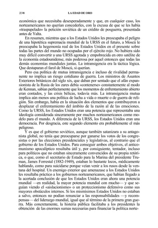 238

LA EDAD DE ORO

económica que necesitaba desesperadamente y que, en cualquier caso, los
norteamericanos no querían concederles, con la excusa de que se les había
«traspapelado» la petición soviética de un crédito de posguerra, presentada
antes de Yalta.
En resumen, mientras que a los Estados Unidos les preocupaba el peligro
de una hipotética supremacía mundial de la URSS en el futuro, a Moscú le
preocupaba la hegemonía real de los Estados Unidos en el presente sobre
todas las partes del mundo no ocupadas por el ejército rojo. No hubiera sido
muy difícil convertir a una URSS agotada y empobrecida en otro satélite de
la economía estadounidense, más poderosa por aquel entonces que todas las
demás economías mundiales juntas. La intransigencia era la táctica lógica.
Que destaparan el farol de Moscú, si querían.
Pero esa política de mutua intransigencia e incluso de rivalidad permanente no implica un riesgo cotidiano de guerra. Los ministros de Asuntos
Exteriores británicos del siglo xix, que daban por sentado que el afán expansionista de la Rusia de los zares debía «contenerse» constantemente al modo
de Kennan, sabían perfectamente que los momentos de enfrentamiento abierto
eran contados, y las crisis bélicas, todavía más. La intransigencia mutua
implica aún menos una política de lucha a vida o muerte o de guerra de religión. Sin embargo, había en la situación dos elementos que contribuyeron a
desplazar el enfrentamiento del ámbito de la razón al de las emociones.
Como la URSS, los Estados Unidos eran una potencia que representaba una
ideología considerada sinceramente por muchos norteamericanos como modelo para el mundo. A diferencia de la URSS, los Estados Unidos eran una
democracia. Por desgracia, este segundo elemento era probablemente el más
peligroso.
Y es que el gobierno soviético, aunque también satanizara a su antagonista global, no tenía que preocuparse por ganarse los votos de los congresistas o por las elecciones presidenciales y legislativas, al contrario que el
gobierno de los Estados Unidos. Para conseguir ambos objetivos, el anticomunismo apocalíptico resultaba útil y, por consiguiente, tentador, incluso
para políticos que no estaban sinceramente convencidos de su propia retórica, o que, como el secretario de Estado para la Marina del presidente Truman, James Forrestal (1882-1949), estaban lo bastante locos, médicamente
hablando, como para suicidarse porque veían venir a los rusos desde la ventana del hospital. Un enemigo exterior que amenazase a los Estados Unidos
les resultaba práctico a los gobiernos norteamericanos, que habían llegado a
la acertada conclusión de que los Estados Unidos eran ahora una potencia
mundial —en realidad, la mayor potencia mundial con mucho— y que seguían viendo el «aislacionismo» o un proteccionismo defensivo como sus
mayores obstáculos internos. Si los mismísimos Estados Unidos no estaban
a salvo, entonces no podían renunciar a las responsabilidades —y recompensas— del liderazgo mundial, igual que al término de la primera gran guerra. Más concretamente, la histeria pública facilitaba a los presidentes la
obtención de las enormes sumas necesarias para financiar la política norte-

 