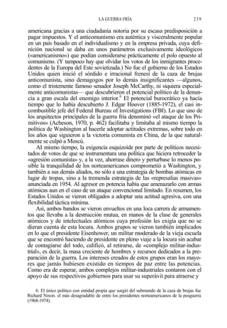 LA GUERRA FRÍA

239

americana gracias a una ciudadanía notoria por su escasa predisposición a
pagar impuestos. Y el anticomunismo era auténtica y visceralmente popular
en un país basado en el individualismo y en la empresa privada, cuya definición nacional se daba en unos parámetros exclusivamente ideológicos
(«americanismo») que podían considerarse prácticamente el polo opuesto al
comunismo. (Y tampoco hay que olvidar los votos de los inmigrantes procedentes de la Europa del Este sovietizada.) No fue el gobierno de los Estados
Unidos quien inició el sórdido e irracional frenesí de la caza de brujas
anticomunista, sino demagogos por lo demás insignificantes —algunos,
como el tristemente famoso senador Joseph McCarthy, ni siquiera especialmente anticomunistas— que descubrieron el potencial político de la denuncia a gran escala del enemigo interior.6 El potencial burocrático ya hacía
tiempo que lo había descubierto J. Edgar Hoover (1885-1972), el casi incombustible jefe del Federal Bureau of Investigations (FBI). Lo que uno de
los arquitectos principales de la guerra fría denominó «el ataque de los Primitivos» (Acheson, 1970, p. 462) facilitaba y limitaba al mismo tiempo la
política de Washington al hacerle adoptar actitudes extremas, sobre todo en
los años que siguieron a la victoria comunista en China, de la que naturalmente se culpó a Moscú.
AI mismo tiempo, la exigencia esquizoide por parte de políticos necesitados de votos de que se instrumentara una política que hiciera retroceder la
«agresión comunista» y, a la vez, ahorrase dinero y perturbase lo menos posible la tranquilidad de los norteamericanos comprometió a Washington, y
también a sus demás aliados, no sólo a una estrategia de bombas atómicas en
lugar de tropas, sino a la tremenda estrategia de las «represalias masivas»
anunciada en 1954. Al agresor en potencia había que amenazarlo con armas
atómicas aun en el caso de un ataque convencional limitado. En resumen, los
Estados Unidos se vieron obligados a adoptar una actitud agresiva, con una
flexibilidad táctica mínima.
Así, ambos bandos se vieron envueltos en una loca carrera de armamentos que llevaba a la destrucción mutua, en manos de la clase de generales
atómicos y de intelectuales atómicos cuya profesión les exigía que no se
dieran cuenta de esta locura. Ambos grupos se vieron también implicados
en lo que el presidente Eisenhower, un militar moderado de la vieja escuela
que se encontró haciendo de presidente en pleno viaje a la locura sin acabar
de contagiarse del todo, calificó, al retirarse, de «complejo militar-industrial», es decir, la masa creciente de hombres y recursos dedicados a la preparación de la guerra. Los intereses creados de estos grupos eran los mayores que jamás hubiesen existido en tiempos de paz entre las potencias.
Como era de esperar, ambos complejos militar-industriales contaron con el
apoyo de sus respectivos gobiernos para usar su superávit para atraerse y
6. El único político con entidad propia que surgió del submundo de la caza de brujas fue
Richard Nixon. el más desagradable de entre los presidentes norteamericanos de la posguerra
(1968-1974).

 