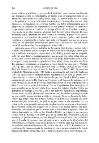 240

LA EDAD DE ORO

armar aliados y satélites, y, cosa nada desdeñable, para hacerse con lucrativos mercados para la exportación, al tiempo que se guardaban para sí las
armas más modernas, así como, desde luego, las armas atómicas. Y es que,
en la práctica, las superpotencias mantuvieron el monopolio nuclear. Los
británicos consiguieron sus propias bombas en 1952, irónicamente con el
propósito de disminuir su dependencia de los Estados Unidos; los franceses
(cuyo arsenal atómico era de hecho independiente de los Estados Unidos) y
los chinos en los años sesenta. Mientras duró la guerra fría, ninguno de estos
arsenales contó. Durante los años setenta y ochenta, algunos otros países
adquirieron la capacidad de producir armas atómicas, sobre todo Israel,
Suráfrica y seguramente la India, pero esta proliferación nuclear no se convirtió en un problema internacional grave hasta después del fin del orden
mundial bipolar de las dos superpotencias en 1989.
Así pues, ¿quién fue el culpable de la guerra fría? Como el debate sobre
el tema fue durante mucho tiempo un partido de tenis ideológico entre quienes le echaban la culpa exclusivamente a la URSS y quienes (en su mayoría,
todo hay que decirlo, norteamericanos) decían que era culpa sobre todo de
los Estados Unidos, resulta tentador unirse al grupo intermedio, que le echa
la culpa al temor mutuo surgido del enfrentamiento hasta que «los dos bandos armados empezaron a movilizarse bajo banderas opuestas» (Walker,
1993, p. 55). Esto es verdad, pero no toda la verdad. Explica lo que se ha
dado en llamar la «congelación» de los frentes en 1947-1949; la partición
gradual de Alemania, desde 1947 hasta la construcción del muro de Berlín en
1961; el fracaso de los anticomunistas occidentales a la hora de evitar verse
envueltos en la alianza militar dominada por los Estados Unidos (con la
excepción del general De Gaulle en Francia); y el fracaso de quienes, en el
lado oriental de la línea divisoria, intentaron evitar la total subordinación a
Moscú (con la excepción del mariscal Tito en Yugoslavia). Pero no explica el
tono apocalíptico de la guerra fría. Eso vino de los Estados Unidos. Todos los
gobiernos de Europa occidental, con o sin partidos comunistas importantes,
fueron sin excepción plenamente anticomunistas, decididos a protegerse contra un posible ataque militar soviético. Ninguno hubiera dudado de haber
tenido que elegir entre los Estados Unidos y la URSS, ni siquiera los comprometidos por su historia, su política o por tratar de ser neutrales. Y, sin
embargo, la «conspiración comunista mundial» no fue nunca parte importante
de la política interna de ninguno de los países que podían afirmar ser políticamente democráticos, por lo menos tras la inmediata posguerra. Entre los
países democráticos, sólo en los Estados Unidos se eligieron presidentes
(como John F. Kennedy en 1960) para ir en contra del comunismo, que, en
términos de política interna, era tan insignificante en el país como el budismo en Irlanda. Si alguien puso el espíritu de cruzada en la Realpoliük del
enfrentamiento internacional entre potencias y allí lo dejó fue Washington.
En realidad, tal como demuestra la retórica electoral de J. F. Kennedy con la
claridad de la buena oratoria, la cuestión no era la amenaza teórica de dominación mundial comunista, sino el mantenimiento de la supremacía real

 