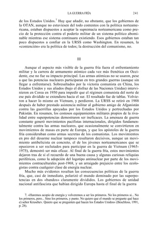 LA GUERRA FRÍA

241

7

de los Estados Unidos. Hay que añadir, no obstante, que los gobiernos de
la OTAN, aunque no estuviesen del todo contentos con la política norteamericana, estaban dispuestos a aceptar la supremacía norteamericana como precio de la protección contra el poderío militar de un sistema político abominable mientras ese sistema continuara existiendo. Esos gobiernos estaban tan
poco dispuestos a confiar en la URSS como Washington. En resumen, la
«contención» era la política de todos; la destrucción del comunismo, no.

III
Aunque el aspecto más visible de la guerra fría fuera el enfrentamíento
militar y la carrera de armamento atómico cada vez más frenética en Occidente, ese no fue su impacto principal. Las armas atómicas no se usaron, pese
a que las potencias nucleares participaran en tres grandes guerras (aunque sin
llegar a enfrentarse). Sobresaltados por la victoria comunista en China, los
Estados Unidos y sus aliados (bajo el disfraz de las Naciones Unidas) intervinieron en Corea en 1950 para impedir que el régimen comunista del norte de
ese país dividido se extendiera hacia el sur. El resultado fue de tablas. Volvieron a hacer lo mismo en Vietnam, y perdieron. La URSS se retiró en 1988
después de haber prestado asistencia militar al gobierno amigo de Afganistán
contra las guerrillas apoyadas por los Estados Unidos y pertrechadas por
Pakistán. En resumen, los costosos equipamientos militares propios de la rivalidad entre superpotencias demostraron ser ineficaces. La amenaza de guerra
constante generó movimientos pacifistas internacionales, dirigidos fundamentalmente contra las armas nucleares, que ocasionalmente se convirtieron en
movimientos de masas en parte de Europa, y que los apóstoles de la guerra
fría consideraban como armas secretas de los comunistas. Los movimientos
en pro del desarme nuclear tampoco resultaron decisivos, aunque un movimiento antibelicista en concreto, el de los jóvenes norteamericanos que se
opusieron a ser reclutados para participar en la guerra de Vietnam (19651975), demostró ser más eficaz. Al final de la guerra fría, estos movimientos
dejaron tras de sí el recuerdo de una buena causa y algunas curiosas reliquias
periféricas, como la adopción del logotipo antinuclear por parte de los movimientos contraculturales post-1968, y un arraigado prejuicio entre los ecologistas contra cualquier clase de energía nuclear.
Mucho más evidentes resultan las consecuencias políticas de la guerra
fría, que, casi de inmediato, polarizó el mundo dominado por las superpotencias en dos «bandos» claramente divididos. Los gobiernos de unidad
nacional antifascista que habían dirigido Europa hasta el final de la guerra
7. «Haremos acopio de energía y volveremos a ser los primeros. No los primeros si... No
los primeros, pero... Sino los primeros, y punto. No quiero que el mundo se pregunte qué hace
e) señor Krusehev. Quiero que se pregunten qué hacen los Estados Unidos» (Beschloss, 1991,
p. 28).

 