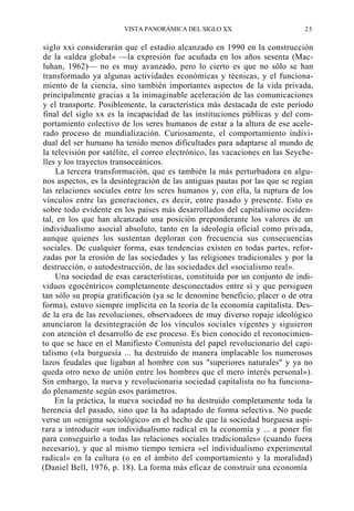 VISTA PANORÁMICA DEL SIGLO XX

25

siglo xxi considerarán que el estadio alcanzado en 1990 en la construcción
de la «aldea global» —la expresión fue acuñada en los años sesenta (Macluhan, 1962)— no es muy avanzado, pero lo cierto es que no sólo se han
transformado ya algunas actividades económicas y técnicas, y el funcionamiento de la ciencia, sino también importantes aspectos de la vida privada,
principalmente gracias a la inimaginable aceleración de las comunicaciones
y el transporte. Posiblemente, la característica más destacada de este período
final del siglo xx es la incapacidad de las instituciones públicas y del comportamiento colectivo de los seres humanos de estar a la altura de ese acelerado proceso de mundialización. Curiosamente, el comportamiento individual del ser humano ha tenido menos dificultades para adaptarse al mundo de
la televisión por satélite, el correo electrónico, las vacaciones en las Seychelles y los trayectos transoceánicos.
La tercera transformación, que es también la más perturbadora en algunos aspectos, es la desintegración de las antiguas pautas por las que se regían
las relaciones sociales entre los seres humanos y, con ella, la ruptura de los
vínculos entre las generaciones, es decir, entre pasado y presente. Esto es
sobre todo evidente en los países más desarrollados del capitalismo occidental, en los que han alcanzado una posición preponderante los valores de un
individualismo asocial absoluto, tanto en la ideología oficial como privada,
aunque quienes los sustentan deploran con frecuencia sus consecuencias
sociales. De cualquier forma, esas tendencias existen en todas partes, reforzadas por la erosión de las sociedades y las religiones tradicionales y por la
destrucción, o autodestrucción, de las sociedades del «socialismo real».
Una sociedad de esas características, constituida por un conjunto de individuos egocéntricos completamente desconectados entre sí y que persiguen
tan sólo su propia gratificación (ya se le denomine beneficio, placer o de otra
forma), estuvo siempre implícita en la teoría de la economía capitalista. Desde la era de las revoluciones, observadores de muy diverso ropaje ideológico
anunciaron la desintegración de los vínculos sociales vigentes y siguieron
con atención el desarrollo de ese proceso. Es bien conocido el reconocimiento que se hace en el Manifiesto Comunista del papel revolucionario del capitalismo («la burguesía ... ha destruido de manera implacable los numerosos
lazos feudales que ligaban al hombre con sus "superiores naturales" y ya no
queda otro nexo de unión entre los hombres que el mero interés personal»).
Sin embargo, la nueva y revolucionaria sociedad capitalista no ha funcionado plenamente según esos parámetros.
En la práctica, la nueva sociedad no ha destruido completamente toda la
herencia del pasado, sino que la ha adaptado de forma selectiva. No puede
verse un «enigma sociológico» en el hecho de que la sociedad burguesa aspirara a introducir «un individualismo radical en la economía y ... a poner fin
para conseguirlo a todas las relaciones sociales tradicionales» (cuando fuera
necesario), y que al mismo tiempo temiera «el individualismo experimental
radical» en la cultura (o en el ámbito del comportamiento y la moralidad)
(Daniel Bell, 1976, p. 18). La forma más eficaz de construir una economía

 