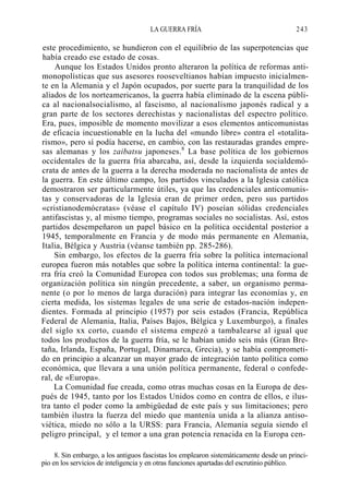 LA GUERRA FRÍA

243

este procedimiento, se hundieron con el equilibrio de las superpotencias que
había creado ese estado de cosas.
Aunque los Estados Unidos pronto alteraron la política de reformas antimonopolísticas que sus asesores rooseveltianos habían impuesto inicialmente en la Alemania y el Japón ocupados, por suerte para la tranquilidad de los
aliados de los norteamericanos, la guerra había eliminado de la escena pública al nacionalsocialismo, al fascismo, al nacionalismo japonés radical y a
gran parte de los sectores derechistas y nacionalistas del espectro político.
Era, pues, imposible de momento movilizar a esos elementos anticomunistas
de eficacia incuestionable en la lucha del «mundo libre» contra el «totalitarismo», pero sí podía hacerse, en cambio, con las restauradas grandes empresas alemanas y los zaibatsu japoneses.8 La base política de los gobiernos
occidentales de la guerra fría abarcaba, así, desde la izquierda socialdemócrata de antes de la guerra a la derecha moderada no nacionalista de antes de
la guerra. En este último campo, los partidos vinculados a la Iglesia católica
demostraron ser particularmente útiles, ya que las credenciales anticomunistas y conservadoras de la Iglesia eran de primer orden, pero sus partidos
«cristianodemócratas» (véase el capítulo IV) poseían sólidas credenciales
antifascistas y, al mismo tiempo, programas sociales no socialistas. Así, estos
partidos desempeñaron un papel básico en la política occidental posterior a
1945, temporalmente en Francia y de modo más permanente en Alemania,
Italia, Bélgica y Austria (véanse también pp. 285-286).
Sin embargo, los efectos de la guerra fría sobre la política internacional
europea fueron más notables que sobre la política interna continental: la guerra fría creó la Comunidad Europea con todos sus problemas; una forma de
organización política sin ningún precedente, a saber, un organismo permanente (o por lo menos de larga duración) para integrar las economías y, en
cierta medida, los sistemas legales de una serie de estados-nación independientes. Formada al principio (1957) por seis estados (Francia, República
Federal de Alemania, Italia, Países Bajos, Bélgica y Luxemburgo), a finales
del siglo xx corto, cuando el sistema empezó a tambalearse al igual que
todos los productos de la guerra fría, se le habían unido seis más (Gran Bretaña, Irlanda, España, Portugal, Dinamarca, Grecia), y se había comprometido en principio a alcanzar un mayor grado de integración tanto política como
económica, que llevara a una unión política permanente, federal o confederal, de «Europa».
La Comunidad fue creada, como otras muchas cosas en la Europa de después de 1945, tanto por los Estados Unidos como en contra de ellos, e ilustra tanto el poder como la ambigüedad de este país y sus limitaciones; pero
también ilustra la fuerza del miedo que mantenía unida a la alianza antisoviética, miedo no sólo a la URSS: para Francia, Alemania seguía siendo el
peligro principal, y el temor a una gran potencia renacida en la Europa cen8. Sin embargo, a los antiguos fascistas los emplearon sistemáticamente desde un principio en los servicios de inteligencia y en otras funciones apartadas del escrutinio público.

 