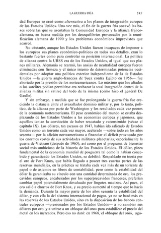 LA GUERRA FRÍA

245

dad Europea se creó como alternativa a los planes de integración europea
de los Estados Unidos. Una vez más, el fin de la guerra fría socavó las bases sobre las que se asentaban la Comunidad Europea y la alianza francoalemana, en buena medida por los desequilibrios provocados por la reunificación alemana de 1990 y los problemas económicos imprevistos que
acarreó.
No obstante, aunque los Estados Unidos fuesen incapaces de imponer a
los europeos sus planes económico-políticos en todos sus detalles, eran lo
bastante fuertes como para controlar su posición internacional. La política
de alianza contra la URSS era de los Estados Unidos, al igual que sus planes militares. Alemania se rearmó, las ansias de neutralidad europea fueron
eliminadas con firmeza y el único intento de determinadas potencias occidentales por adoptar una política exterior independiente de la de Estados
Unidos —la guerra anglo-francesa de Suez contra Egipto en 1956— fue
abortado por la presión de los norteamericanos. Lo máximo que los aliados
o los satélites podían permitirse era rechazar la total integración dentro de la
alianza militar sin salirse del todo de la misma (como hizo el general De
Gaulle).
Y sin embargo, a medida que se fue prolongando la guerra fría fue creciendo la distancia entre el avasallador dominio militar y, por lo tanto, político, de la alianza por parte de Washington y los resultados cada vez peores
de la economía norteamericana. El peso económico del mundo se estaba desplazando de los Estados Unidos a las economías europea y japonesa, que
aquéllos tenían la convicción de haber rescatado y reconstruido (véase el
capítulo IX). Los dólares, tan escasos en 1947, habían ido saliendo de Estados
Unidos como un torrente cada vez mayor, acelerado —sobre todo en los años
sesenta— por la afición norteamericana a financiar el déficit provocado por
los enormes costes de sus actividades militares planetarias, especialmente la
guerra de Vietnam (después de 1965), así como por el programa de bienestar
social más ambicioso de la historia de los Estados Unidos. El dólar, pieza
fundamental de la economía mundial de posguerra tal como la habían concebido y garantizado los Estados Unidos, se debilitó. Respaldado en teoría por
el oro de Fort Knox, que había llegado a poseer tres cuartas partes de las
reservas mundiales, en la práctica se trataba cada vez más de un torrente de
papel o de asientos en libros de contabilidad; pero como la estabilidad del
dólar la garantizaba su vínculo con una cantidad determinada de oro, los precavidos europeos, encabezados por los superprecavidos franceses, preferían
cambiar papel potencialmente devaluado por lingotes macizos. Así pues, el
oro salió a chorros de Fort Knox, y su precio aumentó al tiempo que lo hacía
la demanda. Durante la mayor parte de los años sesenta la estabilidad del
dólar, y con ella la del sistema internacional de pagos, ya no se basó más en
las reservas de los Estados Unidos, sino en la disposición de los bancos centrales europeos —presionados por los Estados Unidos— a no cambiar sus
dólares por oro, y a unirse a un «bloque del oro» para estabilizar el precio del
metal en los mercados. Pero eso no duró: en 1968, el «bloque del oro», ago-

 