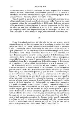 246

LA EDAD DE ORO

tados sus recursos, se disolvió, con lo que, de hecho, se puso fin a la convertibilidad del dólar, formalmente abandonada en agosto de 1971 y, con ella, la
estabilidad del sistema internacional de pagos, cuyo dominio por parte de los
Estados Unidos o de cualquier otro país tocó a su fin.
Cuando acabó la guerra fría, la hegemonía económica norteamericana
había quedado tan mermada que el país ni siquiera podía financiar su propia
hegemonía militar. La guerra del Golfo de 1991 contra Irak, una operación
militar esencialmente norteamericana, la pagaron, con ganas o sin ellas, terceros países que apoyaban a Washington, y fue una de las escasas guerras de las
que una gran potencia sacó pingües beneficios. Por suerte para las partes afectadas, salvo para la infeliz población iraquí, todo terminó en cuestión de días.

IV
En un determinado momento de principios de los años sesenta, pareció
como si la guerra fría diera unos pasos hacia la senda de la cordura. Los años
peligrosos, desdé 1947 hasta los dramáticos acontecimientos de la guerra de
Corea (1950-1953), habían transcurrido sin una conflagración mundial, al
igual que sucedió con los cataclismos que sacudieron el bloque soviético tras
la muerte de Stalin (1953), sobre todo a mediados de los años cincuenta. Así,
lejos de desencadenarse una crisis social, los países de la Europa occidental
empezaron a darse cuenta de que en realidad estaban viviendo una época de
prosperidad inesperada y general, que comentaremos con mayor detalle en el
capítulo siguiente. En la jerga tradicional de los diplomáticos, la disminución
de la tensión era la «distensión», una palabra que se hizo de uso corriente.
El término había surgido a finales de los años cincuenta, cuando N. S.
Kruschev estableció su supremacía en la URSS después de los zafarranchos
postestalinistas (1958-1964). Este admirable diamante en bruto, que creía en
la reforma y en la coexistencia pacífica, y que, por cierto, vació los campos
de concentración de Stalin, dominó la escena internacional en los años que
siguieron. Posiblemente fue también el único campesino que haya llegado a
dirigir un estado importante. Sin embargo, la distensión tuvo que sobrevivir
primero a lo que pareció una etapa de confrontaciones de una tensión insólita
entre la afición de Kruschev a las fanfarronadas y a las decisiones impulsivas
y la política de grandes gestos de John F. Kennedy (1960-1963), el presidente
norteamericano más sobrevalorado de este siglo. Las dos superpotencias
estaban dirigidas, pues, por dos amantes del riesgo en una época en la que, es
difícil de recordar, el mundo occidental capitalista creía estar perdiendo su
ventaja sobre las economías comunistas, que habían crecido más deprisa que
las suyas en los años cincuenta. ¿Acaso no habían demostrado una (breve)
superioridad tecnológica respecto a los Estados Unidos con el espectacular
triunfo de los satélites y cosmonautas soviéticos? Además, ¿no acababa de
triunfar el comunismo, ante el asombro general, en Cuba, un país que se
encontraba apenas a unos kilómetros de Florida? (capítulo XV).

 