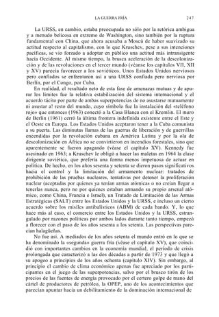 LA GUERRA FRÍA

247

La URSS, en cambio, estaba preocupada no sólo por la retórica ambigua
y a menudo belicosa en extremo de Washington, sino también por la ruptura
fundamental con China, que ahora acusaba a Moscú de haber suavizado su
actitud respecto al capitalismo, con lo que Kruschev, pese a sus intenciones
pacíficas, se vio forzado a adoptar en público una actitud más intransigente
hacia Occidente. Al mismo tiempo, la brusca aceleración de la descolonización y de las revoluciones en el tercer mundo (véanse los capítulos VII, XII
y XV) parecía favorecer a los soviéticos. Unos Estados Unidos nerviosos
pero confiados se enfrentaron así a una URSS confiada pero nerviosa por
Berlín, por el Congo, por Cuba.
En realidad, el resultado neto de esta fase de amenazas mutuas y de apurar los límites fue la relativa estabilización del sistema internacional y el
acuerdo tácito por parte de ambas superpotencias de no asustarse mutuamente
ni asustar a! resto del mundo, cuyo símbolo fue la instalación del «teléfono
rojo» que entonces (1963) conectó a la Casa Blanca con el Kremlin. El muro
de Berlín (1961) cerró la última frontera indefinida existente entre el Este y
el Oeste en Europa. Los Estados Unidos aceptaron tener a la Cuba comunista
a su puerta. Las diminutas llamas de las guerras de liberación y de guerrillas
encendidas por la revolución cubana en América Latina y por la ola de
descolonización en África no se convirtieron en incendios forestales, sino que
aparentemente se fueron apagando (véase el capítulo XV). Kennedy fue
asesinado en 1963; a Kruschev le obligó a hacer las maletas en 1964 la clase
dirigente soviética, que prefería una forma menos impetuosa de actuar en
política. De hecho, en los años sesenta y setenta se dieron pasos significativos
hacia el control y la limitación del armamento nuclear: tratados de
prohibición de las pruebas nucleares, tentativas por detener la proliferación
nuclear (aceptadas por quienes ya tenían armas atómicas o no creían llegar a
tenerlas nunca, pero no por quienes estaban armando su propio arsenal atómico, como China, Francia e Israel), un Tratado de Limitación de las Armas
Estratégicas (SALT) entre los Estados Unidos y la URSS, e incluso un cierto
acuerdo sobre los misiles antibalísticos (ABM) de cada bando. Y, lo que
hace más al caso, el comercio entre los Estados Unidos y la URSS, estrangulado por razones políticas por ambos lados durante tanto tiempo, empezó
a florecer con el paso de los años sesenta a los setenta. Las perspectivas parecían halagüeñas.
No fue así. A mediados de los años setenta el mundo entró en lo que se
ha denominado la «segunda» guerra fría (véase el capítulo XV), que coincidió con importantes cambios en la economía mundial, el período de crisis
prolongada que caracterizó a las dos décadas a partir de 1973 y que llegó a
su apogeo a principios de los años ochenta (capítulo XIV). Sin embargo, al
principio el cambio de clima económico apenas fue apreciado por los participantes en el juego de las superpotencias, salvo por el brusco tirón de los
precios de las fuentes de energía provocado por el certero golpe de mano del
cártel de productores de petróleo, la OPEP, uno de los acontecimientos que
parecían apuntar hacia un debilitamiento de la dominación internacional de

 