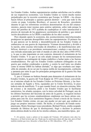 248

LA EDAD DE ORO

los Estados Unidos. Ambas superpotencias estaban satisfechas con la solidez
de sus respectivas economías. Los Estados Unidos se vieron mucho menos
perjudicados por la recesión económica que Europa; la URSS —los dioses
hacen felices al principio a quienes quieren destruir— creía que todo le iba
viento en popa. Leónidas Brezhnev, el sucesor de Kruschev, presidente
durante lo que los reformistas soviéticos denominarían «la era del estancamiento», parecía tener razones para sentirse optimista, sobre todo porque la
crisis del petróleo de 1973 acababa de cuadruplicar el valor internacional a
precios de mercado de los gigantescos yacimientos de petróleo y gas natural
recién descubiertos en la URSS a mediados de los años sesenta.
Pero dejando aparte la economía, dos acontecimientos interrelacionados
produjeron un aparente desequilibrio entre las superpotencias. El primero fue
lo que parecía ser la derrota y desestabilización de los Estados Unidos al
embarcarse en una guerra de importancia: Vietnam desmoralizó y dividió a
la nación, entre escenas televisadas de disturbios y de manifestaciones antibélicas; destruyó a un presidente norteamericano; condujo a una derrota y
una retirada anunciadas por todo el mundo al cabo de diez años (1965-1975);
y, lo que es más importante en este contexto, demostró el aislamiento de los
Estados Unidos. Y es que ni un solo aliado europeo de los norteamericanos
envió siquiera un contingente de tropas simbólico a luchar junto a las fuerzas
estadounidenses. Por qué los Estados Unidos acabaron enfangados en una
guerra que estaban condenados a perder, y contra la cual tanto sus aliados
como la misma URSS les habían alertado,9 es algo que resultaría casi imposible de entender, de no ser por la espesa niebla de incomprensión, confusión
y paranoia por entre la que los principales protagonistas de la guerra fría iban
tanteando el camino.
Y, por si Vietnam no hubiera bastado para demostrar el aislamiento de los
Estados Unidos, la guerra del Yom Kippur de 1973 entre Israel, convertido
en el máximo aliado de los Estados Unidos en Próximo Oriente, y las fuerzas armadas de Egipto y Siria, equipadas por la Unión Soviética, lo puso
todavía más de manifiesto. Y es que cuando Israel, en situación extrema, falto
de aviones y de munición, pidió a los Estados Unidos que le facilitaran
suministros, los aliados europeos, con la única salvedad de Portugal, uno de
los últimos bastiones del fascismo de antes de la guerra, se negaron incluso
a permitir que los aviones estadounidenses emplearan sus bases aéreas conjuntas para este fin. (Los suministros llegaron a Israel a través de las Azores.)
Los Estados Unidos creían, sin que uno pueda ver por qué, que estaban en
juego sus propios intereses vitales. De hecho, el secretario de Estado norteamericano, Henry Kissinger (cuyo presidente, Richard Nixon, estaba ocupado
tratando de librarse de que lo destituyeran), llegó a declarar la primera
alerta atómica desde la crisis de los misiles cubanos, una maniobra típica, por
9. «Si quieren, vayan y peleen en las junglas del Vietnam. Allí pelearon siete años los
franceses, y al final tuvieron que irse. Puede que los americanos duren ahí algo más, pero al final
también tendrán que irse»; Kruschev a Dean Rusk en 1961 (Beschloss, 1991, p. 649).

 