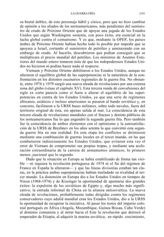 LA GUERRA FRÍA

249

su brutal doblez, de este personaje hábil y cínico, pero que no hizo cambiar
de opinión a los aliados de los norteamericanos, más pendientes del suministro de crudo de Próximo Oriente que de apoyar una jugada de los Estados
Unidos que según Washington sostenía, con poco éxito, era esencial en la
lucha global contra el comunismo. Y es que, mediante la OPEP, los países
árabes de Próximo Oriente habían hecho todo lo posible por impedir que se
apoyara a Israel, cortando el suministro de petróleo y amenazando con un
embargo de crudo. Al hacerlo, descubrieron que podían conseguir que se
multiplicara el precio mundial del petróleo. Los ministros de Asuntos Exteriores del mundo entero tomaron nota de que los todopoderosos Estados Unidos no hicieron ni podían hacer nada al respecto.
Vietnam y Próximo Oriente debilitaron a los Estados Unidos, aunque no
alteraron el equilibrio global de las superpotencias ni la naturaleza de la confrontación en los distintos escenarios regionales de la guerra fría. No obstante, entre 1974 y 1979 surgió una nueva oleada de revoluciones por una extensa
zona del globo (véase el capítulo XV). Esta tercera ronda de convulsiones del
siglo xx corto parecía como si fuera a alterar el equilibrio de las superpotencias en contra de los Estados Unidos, ya que una serie de regímenes
africanos, asiáticos e incluso americanos se pasaron al bando soviético y, en
concreto, facilitaron a la URSS bases militares, sobre todo navales, fuera del
territorio original de ésta, sin apenas salida al mar. La coincidencia de esta
tercera oleada de revoluciones mundiales con el fracaso y derrota públicos de
los norteamericanos fue lo que engendró la segunda guerra fría. Pero también
fue la coincidencia de ambos elementos con el optimismo y la autosatisfacción de la URSS de Brezhnev en los años setenta lo que convirtió esta segunda guerra fría en una realidad. En esta etapa los conflictos se dirimieron
mediante una combinación de guerras locales en el tercer mundo, en las que
combatieron indirectamente los Estados Unidos, que evitaron esta vez el
error de Vietnam de comprometer sus propias tropas, y mediante una aceleración extraordinaria de la carrera de armamentos atómicos, lo primero
menos ¡nacional que lo segundo.
Dado que la situación en Europa se había estabilizado de forma tan visible —ni siquiera la revolución portuguesa de 1974 ni el fin del régimen de
Franco en España la alteraron— y que las líneas divisorias estaban tan claras, en la práctica ambas superpotencias habían trasladado su rivalidad al tercer mundo. La distensión en Europa dio a los Estados Unidos en tiempos de
Nixon (1968-1974) y de Kissinger la oportunidad de apuntarse dos grandes
éxitos: la expulsión de los soviéticos de Egipto y, algo mucho más significativo, la entrada informal de China en la alianza antisoviética. La nueva
oleada de revoluciones, probablemente todas dirigidas contra los regímenes
conservadores cuyo adalid mundial eran los Estados Unidos, dio a la URSS
la oportunidad de recuperar la iniciativa. Al pasar los restos del imperio colonial portugués en África (Angola, Mozambique, Guinea Bissau, Cabo Verde)
al dominio comunista y al mirar hacia el Este la revolución que derrocó al
emperador de Etiopía; al adquirir la marina soviética, en rápido crecimiento,

 
