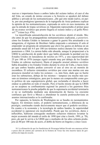 250

LA EDAD DE ORO

nuevas e importantes bases a ambos lados del océano índico; al caer el sha
del Irán, un estado de ánimo cercano a la histeria se apoderó del debate
público y privado de los norteamericanos. ¿De qué otro modo (salvo, en parte, por una prodigiosa ignorancia de la topografía de Asia) podemos explicar
la opinión de los norteamericanos, expresada en serio en esos momentos, de
que la entrada de tropas soviéticas en Afganistán representaba el primer paso
de un avance soviético que pronto llegaría al océano índico y al golfo Pérsico? 10 (véase la p. 476).
La injustificada autosatisfacción de los soviéticos alentó el miedo. Mucho antes de que los propagandistas norteamericanos explicaran, a posteriori,
cómo los Estados Unidos se lanzaron a ganar la guerra fría arruinando a su
antagonista, el régimen de Brezhnev había empezado a arruinarse él solo al
emprender un programa de armamento que elevó los gastos en defensa en un
promedio anual del 4-5 por 100 (en términos reales) durante los veinte años
posteriores a 1964. La carrera había sido absurda, aunque le proporcionó a la
URSS la satisfacción de poder decir que había alcanzado la paridad con los
Estados Unidos en lanzadoras de misiles en 1971, y una superioridad del
25 por 100 en 1976 (aunque siguió estando muy por debajo de los Estados
Unidos en cabezas nucleares). Hasta el pequeño arsenal atómico soviético
había disuadido a los Estados Unidos durante la crisis de Cuba, y hacía tiempo que ambos bandos podían convertir el uno al otro en un montón de
escombros. El esfuerzo sistemático soviético por crear una marina con una
presencia mundial en todos los océanos —o, más bien, dado que su fuerte
eran los submarinos, debajo de los mismos— tampoco era mucho más sensato en términos estratégicos, pero por lo menos era comprensible como gesto político de una superpotencia global, que reclamaba el derecho a hacer
ondear su pabellón en todo el mundo. Pero el hecho mismo de que la URSS
ya no aceptase su confinamiento regional les pareció a los guerreros fríos
norteamericanos la prueba palpable de que la supremacía occidental terminaría
si no se reafirmaba mediante una demostración de fuerza. La creciente
confianza que llevó a Moscú a abandonar la cautela poskruscheviana en
asuntos internacionales se lo confirmaba.
Por supuesto, la histeria de Washington no se basaba en razonamientos
lógicos. En términos reales, el poderío norteamericano, a diferencia de su
prestigio, continuaba siendo decisivamente mayor que el poderío soviético.
En cuanto a la economía y la tecnología de ambos bandos, la superioridad
occidental (y japonesa) era incalculable. Puede que los soviéticos, duros e
inflexibles, hubieran conseguido mediante esfuerzos titánicos levantar la
mejor economía del mundo al estilo de 1890 (por citar a Jowitt, 1991, p. 78),
pero ¿de qué le servía a la URSS que a mediados de los años ochenta produjera un 80 por 100 más de acero, el doble de hierro en lingotes y cinco veces
10. La afirmación de que los Sandinistas de Nicaragua habían llevado una amenaza militar
a pocos días de camino por carretera de la frontera de Texas fue otra muestra típica de geopolítica de mapa de escuela.

 