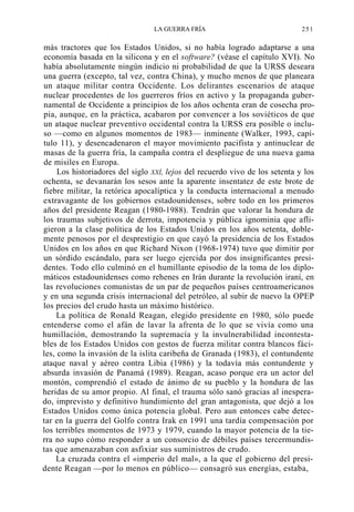 LA GUERRA FRÍA

251

más tractores que los Estados Unidos, si no había logrado adaptarse a una
economía basada en la silicona y en el software? (véase el capítulo XVI). No
había absolutamente ningún indicio ni probabilidad de que la URSS deseara
una guerra (excepto, tal vez, contra China), y mucho menos de que planeara
un ataque militar contra Occidente. Los delirantes escenarios de ataque
nuclear procedentes de los guerreros fríos en activo y la propaganda gubernamental de Occidente a principios de los años ochenta eran de cosecha propia, aunque, en la práctica, acabaron por convencer a los soviéticos de que
un ataque nuclear preventivo occidental contra la URSS era posible o incluso —como en algunos momentos de 1983— inminente (Walker, 1993, capítulo 11), y desencadenaron el mayor movimiento pacifista y antinuclear de
masas de la guerra fría, la campaña contra el despliegue de una nueva gama
de misiles en Europa.
Los historiadores del siglo XXÍ, lejos del recuerdo vivo de los setenta y los
ochenta, se devanarán los sesos ante la aparente insentatez de este brote de
fiebre militar, la retórica apocalíptica y la conducta internacional a menudo
extravagante de los gobiernos estadounidenses, sobre todo en los primeros
años del presidente Reagan (1980-1988). Tendrán que valorar la hondura de
los traumas subjetivos de derrota, impotencia y pública ignominia que afligieron a la clase política de los Estados Unidos en los años setenta, doblemente penosos por el desprestigio en que cayó la presidencia de los Estados
Unidos en los años en que Richard Nixon (1968-1974) tuvo que dimitir por
un sórdido escándalo, para ser luego ejercida por dos insignificantes presidentes. Todo ello culminó en el humillante episodio de la toma de los diplomáticos estadounidenses como rehenes en Irán durante la revolución iraní, en
las revoluciones comunistas de un par de pequeños países centroamericanos
y en una segunda crisis internacional del petróleo, al subir de nuevo la OPEP
los precios del crudo hasta un máximo histórico.
La política de Ronald Reagan, elegido presidente en 1980, sólo puede
entenderse como el afán de lavar la afrenta de lo que se vivía como una
humillación, demostrando la supremacía y la invulnerabilidad incontestables de los Estados Unidos con gestos de fuerza militar contra blancos fáciles, como la invasión de la islita caribeña de Granada (1983), el contundente
ataque naval y aéreo contra Libia (1986) y la todavía más contundente y
absurda invasión de Panamá (1989). Reagan, acaso porque era un actor del
montón, comprendió el estado de ánimo de su pueblo y la hondura de las
heridas de su amor propio. Al final, el trauma sólo sanó gracias al inesperado, imprevisto y definitivo hundimiento del gran antagonista, que dejó a los
Estados Unidos como única potencia global. Pero aun entonces cabe detectar en la guerra del Golfo contra Irak en 1991 una tardía compensación por
los terribles momentos de 1973 y 1979, cuando la mayor potencia de la tierra no supo cómo responder a un consorcio de débiles países tercermundistas que amenazaban con asfixiar sus suministros de crudo.
La cruzada contra el «imperio del mal», a la que el gobierno del presidente Reagan —por lo menos en público— consagró sus energías, estaba,

 
