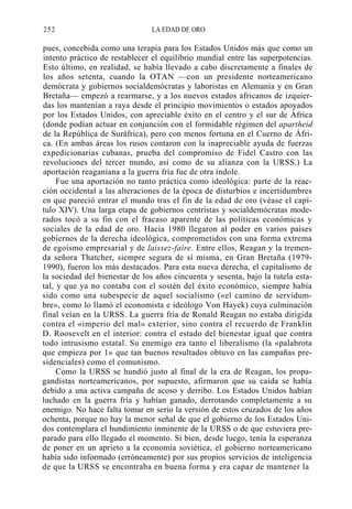 252

LA EDAD DE ORO

pues, concebida como una terapia para los Estados Unidos más que como un
intento práctico de restablecer el equilibrio mundial entre las superpotencias.
Esto último, en realidad, se había llevado a cabo discretamente a finales de
los años setenta, cuando la OTAN —con un presidente norteamericano
demócrata y gobiernos socialdemócratas y laboristas en Alemania y en Gran
Bretaña— empezó a rearmarse, y a los nuevos estados africanos de izquierdas los mantenían a raya desde el principio movimientos o estados apoyados
por los Estados Unidos, con apreciable éxito en el centro y el sur de África
(donde podían actuar en conjunción con el formidable régimen del apartheid
de la República de Suráfrica), pero con menos fortuna en el Cuerno de África. (En ambas áreas los rusos contaron con la inapreciable ayuda de fuerzas
expedicionarias cubanas, prueba del compromiso de Fidel Castro con las
revoluciones del tercer mundo, así como de su alianza con la URSS.) La
aportación reaganiana a la guerra fría fue de otra índole.
Fue una aportación no tanto práctica como ideológica: parte de la reacción occidental a las alteraciones de la época de disturbios e incertidumbres
en que pareció entrar el mundo tras el fin de la edad de oro (véase el capítulo XIV). Una larga etapa de gobiernos centristas y socialdemócratas moderados tocó a su fin con el fracaso aparente de las políticas económicas y
sociales de la edad de oro. Hacia 1980 llegaron al poder en varios países
gobiernos de la derecha ideológica, comprometidos con una forma extrema
de egoísmo empresarial y de laissez-faire. Entre ellos, Reagan y la tremenda señora Thatcher, siempre segura de sí misma, en Gran Bretaña (19791990), fueron los más destacados. Para esta nueva derecha, el capitalismo de
la sociedad del bienestar de los años cincuenta y sesenta, bajo la tutela estatal, y que ya no contaba con el sostén del éxito económico, siempre había
sido como una subespecie de aquel socialismo («el camino de servidumbre», como lo llamó el economista e ideólogo Von Hayek) cuya culminación
final veían en la URSS. La guerra fría de Ronald Reagan no estaba dirigida
contra el «imperio del mal» exterior, sino contra el recuerdo de Franklin
D. Roosevelt en el interior: contra el estado del bienestar igual que contra
todo intrusismo estatal. Su enemigo era tanto el liberalismo (la «palabrota
que empieza por 1» que tan buenos resultados obtuvo en las campañas presidenciales) como el comunismo.
Como la URSS se hundió justo al final de la era de Reagan, los propagandistas norteamericanos, por supuesto, afirmaron que su caída se había
debido a una activa campaña de acoso y derribo. Los Estados Unidos habían
luchado en la guerra fría y habían ganado, derrotando completamente a su
enemigo. No hace falta tomar en serio la versión de estos cruzados de los años
ochenta, porque no hay la menor señal de que el gobierno de los Estados Unidos contemplara el hundimiento inminente de la URSS o de que estuviera preparado para ello llegado el momento. Si bien, desde luego, tenía la esperanza
de poner en un aprieto a la economía soviética, el gobierno norteamericano
había sido informado (erróneamente) por sus propios servicios de inteligencia
de que la URSS se encontraba en buena forma y era capaz de mantener la

 