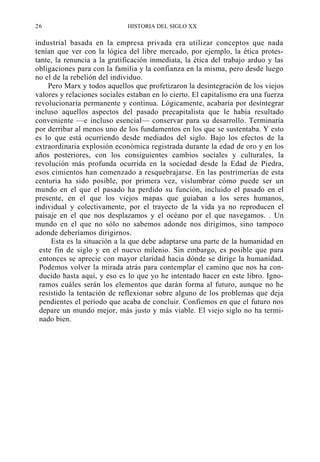 26

HISTORIA DEL SIGLO XX

industrial basada en la empresa privada era utilizar conceptos que nada
tenían que ver con la lógica del libre mercado, por ejemplo, la ética protestante, la renuncia a la gratificación inmediata, la ética del trabajo arduo y las
obligaciones para con la familia y la confianza en la misma, pero desde luego
no el de la rebelión del individuo.
Pero Marx y todos aquellos que profetizaron la desintegración de los viejos
valores y relaciones sociales estaban en lo cierto. El capitalismo era una fuerza
revolucionaria permanente y continua. Lógicamente, acabaría por desintegrar
incluso aquellos aspectos del pasado precapitalista que le había resultado
conveniente —e incluso esencial— conservar para su desarrollo. Terminaría
por derribar al menos uno de los fundamentos en los que se sustentaba. Y esto
es lo que está ocurriendo desde mediados del siglo. Bajo los efectos de la
extraordinaria explosión económica registrada durante la edad de oro y en los
años posteriores, con los consiguientes cambios sociales y culturales, la
revolución más profunda ocurrida en la sociedad desde la Edad de Piedra,
esos cimientos han comenzado a resquebrajarse. En las postrimerías de esta
centuria ha sido posible, por primera vez, vislumbrar cómo puede ser un
mundo en el que el pasado ha perdido su función, incluido el pasado en el
presente, en el que los viejos mapas que guiaban a los seres humanos,
individual y colectivamente, por el trayecto de la vida ya no reproducen el
paisaje en el que nos desplazamos y el océano por el que navegamos. . Un
mundo en el que no sólo no sabemos adonde nos dirigimos, sino tampoco
adonde deberíamos dirigirnos.
Esta es la situación a la que debe adaptarse una parte de la humanidad en
este fin de siglo y en el nuevo milenio. Sin embargo, es posible que para
entonces se aprecie con mayor claridad hacia dónde se dirige la humanidad.
Podemos volver la mirada atrás para contemplar el camino que nos ha conducido hasta aquí, y eso es lo que yo he intentado hacer en este libro. Ignoramos cuáles serán los elementos que darán forma al futuro, aunque no he
resistido la tentación de reflexionar sobre alguno de los problemas que deja
pendientes el período que acaba de concluir. Confiemos en que el futuro nos
depare un mundo mejor, más justo y más viable. El viejo siglo no ha terminado bien.

 