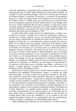 LA GUERRA FRÍA

253

carrera de armamentos. A principios de los ochenta, todavía se creía (también
erróneamente) que la URSS estaba librando una firme ofensiva global. En
realidad, el mismo presidente Reagan, a pesar de la retórica que le pusieran
por delante quienes le escribían los discursos, y a pesar de lo que pudiera
pasar por su mente no siempre lúcida, creía realmente en la coexistencia entre
los Estados Unidos y la URSS, pero una coexistencia que no estuviese basada en un repugnante equilibrio de terror nuclear mutuo: lo que Reagan soñaba era un mundo totalmente libre de armas nucleares, al igual que el nuevo
secretario general del Partido Comunista de la Unión Soviética, Mijail Serguéievich Gorbachov, como quedó claro en la extraña cumbre celebrada en la
penumbra del otoño ártico de Islandia en 1986.
La guerra fría acabó cuando una de las superpotencias, o ambas, reconocieron lo siniestro y absurdo de la carrera de armamentos atómicos, y
cuando una, o ambas, aceptaron que la otra deseaba sinceramente acabar
con esa carrera. Seguramente le resultaba más fácil tomar la iniciativa a un
dirigente soviético que a un norteamericano, porque la guerra fría nunca se
había visto en Moscú como una cruzada, a diferencia de lo habitual en Washington, tal vez porque no había que tener en cuenta a una opinión pública
soliviantada. Por otra parte, por esa misma razón, le resultaría más difícil al
dirigente soviético convencer a Occidente de que iba en serio. Por eso es
por lo que el mundo le debe tantísimo a Mijail Gorbachov, que no sólo tomó
la iniciativa sino que consiguió, él solo, convencer al gobierno de los Estados Unidos y a los demás gobiernos occidentales de que hablaba sinceramente. Sin embargo, no hay que menospreciar la aportación del presidente
Reagan, cuyo idealismo simplón pudo atravesar las tremendas barreras formadas por los ideólogos, los fanáticos, los advenedizos, los desesperados y
los guerreros profesionales que lo rodeaban, para llegar a convencerse a sí
mismo. A efectos prácticos, la guerra fría acabó en las dos cumbres de
Reykjavik (1986) y Washington (1987).
¿Representó el fin de la guerra fría el fin del sistema soviético? Los dos
fenómenos son separables históricamente, aunque es evidente que están
interrelacionados. La forma soviética de socialismo afirmaba ser una alternativa global al sistema del mundo capitalista. Dado que el capitalismo no
se hundió ni parecía hundirse —aunque uno se pregunta qué habría pasado
si todos los países deudores socialistas y del tercer mundo se hubiesen unido
en 1981 para declarar la suspensión del pago de sus deudas a Occidente—,
las perspectivas del socialismo como alternativa mundial dependían de su
capacidad de competir con la economía capitalista mundial, reformada tras
la Gran Depresión y la segunda guerra mundial y transformada por la
revolución «postindustrial» de las comunicaciones y de la informática de los
años setenta. Que el socialismo se iba quedando cada vez más atrasado era
evidente desde 1960: ya no era competitivo y, en la medida en que esta
competición adoptó la forma de una confrontación entre dos superpotencias
políticas, militares e ideológicas, su inferioridad resultó ruinosa.
Ambas superpotencias abusaron de sus economías y las distorsionaron

 