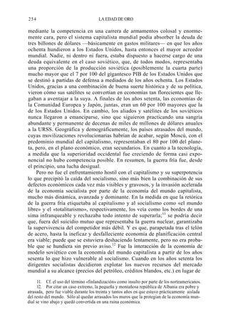254

LA EDAD DE ORO

mediante la competencia en una carrera de armamentos colosal y enormemente cara, pero el sistema capitalista mundial podía absorber la deuda de
tres billones de dólares —básicamente en gastos militares— en que los años
ochenta hundieron a los Estados Unidos, hasta entonces el mayor acreedor
mundial. Nadie, ni dentro ni fuera, estaba dispuesto a hacerse cargo de una
deuda equivalente en el caso soviético, que, de todos modos, representaba
una proporción de la producción soviética (posiblemente la cuarta parte)
mucho mayor que el 7 por 100 del gigantesco PIB de los Estados Unidos que
se destinó a partidas de defensa a mediados de los años ochenta. Los Estados
Unidos, gracias a una combinación de buena suerte histórica y de su política,
vieron cómo sus satélites se convertían en economías tan florecientes que llegaban a aventajar a la suya. A finales de los años setenta, las economías de
la Comunidad Europea y Japón, juntas, eran un 60 por 100 mayores que la
de los Estados Unidos. En cambio, los aliados y satélites de los soviéticos
nunca llegaron a emanciparse, sino que siguieron practicando una sangría
abundante y permanente de decenas de miles de millones de dólares anuales
a la URSS. Geográfica y demográficamente, los países atrasados del mundo,
cuyas movilizaciones revolucionarias habrían de acabar, según Moscú, con el
predominio mundial del capitalismo, representaban el 80 por 100 del planeta, pero, en el plano económico, eran secundarios. En cuanto a la tecnología,
a medida que la superioridad occidental fue creciendo de forma casi exponencial no hubo competencia posible. En resumen, la guerra fría fue, desde
el principio, una lucha desigual.
Pero no fue el enfrentamiento hostil con el capitalismo y su superpotencia
lo que precipitó la caída del socialismo, sino más bien la combinación de sus
defectos económicos cada vez más visibles y gravosos, y la invasión acelerada
de la economía socialista por parte de la economía del mundo capitalista,
mucho más dinámica, avanzada y dominante. En la medida en que la retórica
de la guerra fría etiquetaba al capitalismo y al socialismo como «el mundo
libre» y el «totalitarismo», respectivamente, los veía como los bordes de una
sima infranqueable y rechazaba todo intento de superarla;11 se podría decir
que, fuera del suicidio mutuo que representaba la guerra nuclear, garantizaba
la supervivencia del competidor más débil. Y es que, parapetada tras el telón
de acero, hasta la ineficaz y desfalleciente economía de planificación central
era viable; puede que se estuviera deshaciendo lentamente, pero no era probable que se hundiera sin previo aviso.12 Fue la interacción de la economía de
modelo soviético con la economía del mundo capitalista a partir de los años
sesenta lo que hizo vulnerable al socialismo. Cuando en los años setenta los
dirigentes socialistas decidieron explotar los nuevos recursos del mercado
mundial a su alcance (precios del petróleo, créditos blandos, etc.) en lugar de
11. Cf. el uso del término «finlandización» como insulto por parte de los norteamericanos.
12. Por citar un caso extremo, la pequeña y montañosa república de Albania era pobre y
atrasada, pero fue viable durante los treinta y tantos años en que estuvo prácticamente aislada
del resto del mundo. Sólo al quedar arrasados los muros que la protegían de la economía mundial se vino abajo y quedó convertida en una ruina económica.

 