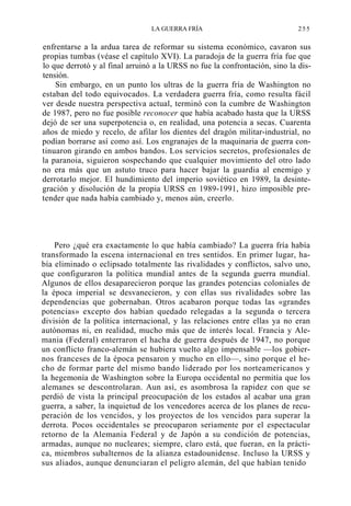 LA GUERRA FRÍA

255

enfrentarse a la ardua tarea de reformar su sistema económico, cavaron sus
propias tumbas (véase el capítulo XVI). La paradoja de la guerra fría fue que
lo que derrotó y al final arruinó a la URSS no fue la confrontación, sino la distensión.
Sin embargo, en un punto los ultras de la guerra fría de Washington no
estaban del todo equivocados. La verdadera guerra fría, como resulta fácil
ver desde nuestra perspectiva actual, terminó con la cumbre de Washington
de 1987, pero no fue posible reconocer que había acabado hasta que la URSS
dejó de ser una superpotencia o, en realidad, una potencia a secas. Cuarenta
años de miedo y recelo, de afilar los dientes del dragón militar-industrial, no
podían borrarse así como así. Los engranajes de la maquinaria de guerra continuaron girando en ambos bandos. Los servicios secretos, profesionales de
la paranoia, siguieron sospechando que cualquier movimiento del otro lado
no era más que un astuto truco para hacer bajar la guardia al enemigo y
derrotarlo mejor. El hundimiento del imperio soviético en 1989, la desintegración y disolución de la propia URSS en 1989-1991, hizo imposible pretender que nada había cambiado y, menos aún, creerlo.

Pero ¿qué era exactamente lo que había cambiado? La guerra fría había
transformado la escena internacional en tres sentidos. En primer lugar, había eliminado o eclipsado totalmente las rivalidades y conflictos, salvo uno,
que configuraron la política mundial antes de la segunda guerra mundial.
Algunos de ellos desaparecieron porque las grandes potencias coloniales de
la época imperial se desvanecieron, y con ellas sus rivalidades sobre las
dependencias que gobernaban. Otros acabaron porque todas las «grandes
potencias» excepto dos habían quedado relegadas a la segunda o tercera
división de la política internacional, y las relaciones entre ellas ya no eran
autónomas ni, en realidad, mucho más que de interés local. Francia y Alemania (Federal) enterraron el hacha de guerra después de 1947, no porque
un conflicto franco-alemán se hubiera vuelto algo impensable —los gobiernos franceses de la época pensaron y mucho en ello—, sino porque el hecho de formar parte del mismo bando liderado por los norteamericanos y
la hegemonía de Washington sobre la Europa occidental no permitía que los
alemanes se descontrolaran. Aun así, es asombrosa la rapidez con que se
perdió de vista la principal preocupación de los estados al acabar una gran
guerra, a saber, la inquietud de los vencedores acerca de los planes de recuperación de los vencidos, y los proyectos de los vencidos para superar la
derrota. Pocos occidentales se preocuparon seriamente por el espectacular
retorno de la Alemania Federal y de Japón a su condición de potencias,
armadas, aunque no nucleares; siempre, claro está, que fueran, en la práctica, miembros subalternos de la alianza estadounidense. Incluso la URSS y
sus aliados, aunque denunciaran el peligro alemán, del que habían tenido

 