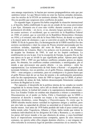 256

LA EDAD DE ORO

una amarga experiencia, lo hacían por razones propagandísticas más que por
auténtico temor. Lo que Moscú temía no eran las fuerzas armadas alemanas,
sino los misiles de la OTAN en territorio alemán. Pero después de la guerra
fría era posible que surgiesen otros conflictos de poder.
En segundo lugar, la guerra fría había congelado la situación internacional
y, al hacerlo, había estabilizado lo que era un estado de las cosas provisional
y por fijar. Alemania era el caso más visible: durante cuarenta y seis años
permaneció dividida —de facto, si no, durante largos períodos, de jure—
en cuatro sectores: el occidental, que se convirtió en la República Federal
en 1948; el central, que se convirtió en la República Democrática Alemana
en 1954; y el oriental, más allá de la línea Oder-Neisse, de donde se expulsó
a la mayor parte de alemanes y que se convirtió en parte de Polonia y de la
URSS. El fin de la guerra fría y la desintegración de la URSS reunificó los dos
sectores occidentales y dejó las zonas de Prusia oriental anexionadas por los
soviéticos aisladas, separadas del resto de Rusia por el estado ahora
independiente de Lituania. Dejó a los polacos con la promesa de Alemania
de aceptar las fronteras de 1945, lo cual no les inspiró confianza. La
estabilización no era la paz. Con la excepción de Europa, la guerra fría no fue
una época en la que se olvidó lo que significaba pelear. Apenas pasó algún
año entre 1948 y 1989 sin que hubiese conflictos armados graves en alguna
parte. No obstante, los conflictos estaban controlados, o amortiguados, por el
miedo a que provocasen una guerra abierta —o sea, atómica— entre las
superpotencias. Las reclamaciones de Irak frente a Kuwait —el pequeño protectorado británico, rico en petróleo, en el golfo Pérsico, independiente desde
1961— eran antiguas y constantes, pero no condujeron a la guerra hasta que
el golfo Pérsico dejó de ser un foco de tensión y de confrontación automática
entre las dos superpotencias. Antes de 1989 es seguro que la URSS, el principal proveedor de armas de Irak, hubiera desaconsejado firmemente cualquier
aventura de Bagdad en la zona.
Por supuesto, el desarrollo de la política interna de los estados no resultó
congelada de la misma forma, salvo allí en donde tales cambios alteraran, o
pareciesen alterar, la lealtad del estado a la superpotencia dominante respectiva. Los Estados Unidos no estaban más dispuestos a tolerar a comunistas o
filocomunistas en el poder en Italia, Chile o Guatemala que la URSS a
renunciar al derecho a mandar sus tropas a las repúblicas hermanas con
gobiernos disidentes, como Hungría y Checoslovaquia. Es cierto que la
URSS toleraba mucha menos variedad en regímenes amigos y satélites, pero
por otro lado su capacidad de afirmar su autoridad en el interior de éstos era
mucho menor. Aun antes de 1970 había perdido del todo el poco control que
había tenido sobre Yugoslavia, Albania y China; había tenido que tolerar la
conducta individualista de los dirigentes de Cuba y Rumania; y, en cuanto a
los países del tercer mundo a los que abastecía de armas, y cuya hostilidad
hacia el imperialismo norteamericano compartía, aparte de unos intereses
comunes, no ejercía sobre ellos ningún dominio efectivo, y casi ninguno de
ellos toleraba la existencia legal de partidos comunistas en su interior. No

 