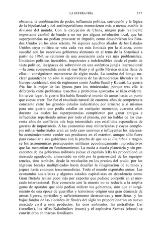 LA GUERRA FRÍA

257

obstante, la combinación de poder, influencia política, corrupción y la lógica
de la bipolaridad y del antiimperialismo mantuvieron más o menos estable la
división del mundo. Con la excepción de China, ningún país realmente
importante cambió de bando a no ser por alguna revolución local, que las
superpotencias no podían provocar ni impedir, como descubrieron los Estados Unidos en los años setenta. Ni siquiera aquellos aliados de los Estados
Unidos cuya política se veía cada vez más limitada por la alianza, como
sucedió con los sucesivos gobiernos alemanes en el tema de la Ostpolitik a
partir de 1969, se retiraron de una asociación cada vez más problemática.
Entidades políticas inestables, impotentes e indefendibles desde el punto de
vista político, incapaces de sobrevivir en una auténtica jungla internacional
—la zona comprendida entre el mar Rojo y el golfo Pérsico estaba llena de
ellas— consiguieron mantenerse de algún modo. La sombra del hongo nuclear garantizaba no sólo la supervivencia de las democracias liberales de la
Europa occidental, sino de regímenes como Arabia Saudí y Kuwait. La guerra
fría fue la mejor de las épocas para los miniestados, porque tras ella la
diferencia entre problemas resueltos y problemas aparcados se hizo evidente.
En tercer lugar, la guerra fría había llenado el mundo de armas hasta un punto
que cuesta creer. Ese fue el resultado natural de cuarenta años de competencia
constante entre los grandes estados industriales por armarse a sí mismos
para una guerra que podía estallar en cualquier momento; cuarenta años
durante los cuales las superpotencias compitieron por ganar amigos e
influencias repartiendo armas por todo el planeta, por no hablar de los cuarenta años de conflictos «de baja intensidad» con estallidos esporádicos de
guerras de importancia. A las economías muy militarizadas y cuyos complejos militar-industriales eran en todo caso enormes e influyentes les interesaba económicamente vender sus productos en el exterior, aunque sólo fuera
para consolar a sus gobiernos con la prueba de que no se limitaban a tragarse los astronómicos presupuestos militares económicamente improductivos
que las mantenían en funcionamiento. La moda a escala planetaria y sin precedentes de los gobiernos militares (véase el capítulo XII) les proporcionó un
mercado agradecido, alimentado no sólo por la generosidad de las superpotencias, sino también, desde la revolución en los precios del crudo, por los
ingresos locales multiplicados hasta desafiar la imaginación de sultanes y
jeques hasta entonces tercermundistas. Todo el mundo exportaba armas. Las
economías socialistas y algunos estados capitalistas en decadencia como
Gran Bretaña tenían poco más por exportar que pudiese competir en el mercado internacional. Este comercio con la muerte no se reducía a la amplia
gama de aparatos que sólo podían utilizar los gobiernos, sino que el surgimiento de una época de guerrillas y terrorismo originó una gran demanda de
armas ligeras, portátiles y suficientemente destructivas y mortíferas, y los
bajos fondos de las ciudades de finales del siglo xx proporcionaron un nuevo
mercado civil a esos productos. En esos ambientes, las metralletas Uzi
(israelíes), los rifles Kalashnikov (rusos) y el explosivo Semtex (checo) se
convirtieron en marcas familiares.

 