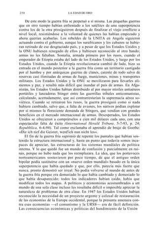 258

LA EDAD DE ORO

De este modo la guerra fría se perpetuó a sí misma. Las pequeñas guerras
que en otro tiempo habían enfrentado a los satélites de una superpotencia
contra los de la otra prosiguieron después de finalizar el viejo conflicto a
nivel local, resistiéndose a la voluntad de quienes las habían empezado y
ahora querían acabarlas. Los rebeldes de la UNITA en Angola siguieron
actuando contra el gobierno, aunque los surafricanos y los cubanos se hubieran retirado de ese desgraciado país, y a pesar de que los Estados Unidos y
la ONU hubiesen renegado de ellos y hubiesen reconocido al otro bando;
armas no les faltaban. Somalia, armada primero por los rusos, cuando el
emperador de Etiopía estaba del lado de los Estados Unidos, y luego por los
Estados Unidos, cuando la Etiopía revolucionaria cambió de lado, hizo su
entrada en el mundo posterior a la guerra fría como un territorio castigado
por el hambre y por anárquicas guerras de clanes, carente de todo salvo de
reservas casi ilimitadas de armas de fuego, municiones, minas y transportes
militares. Los Estados Unidos y la ONU se movilizaron para llevarles alimentos y paz, y resultó más difícil que inundar el país de armas. En Afganistán, los Estados Unidos habían distribuido al por mayor misiles antiaéreos
portátiles y lanzadoras Stinger entre las guerrillas tribales anticomunistas,
calculando, acertadamente, que así contrarrestarían la supremacía aérea soviética. Cuando se retiraron los rusos, la guerra prosiguió como si nada
hubiera cambiado, salvo que, a falta de aviones, los nativos podían explotar
por sí mismos la floreciente demanda de Stingers, que vendían con grandes
beneficios en el mercado internacional de armas. Desesperados, los Estados
Unidos se ofrecieron a comprárselos a cien mil dólares cada uno, con una
espectacular falta de éxito (International Herald Tribune, 5-7-93, p. 24;
Repubblica, 6-4-94). Tal como exclamaba el aprendiz de brujo de Goethe:
«Die ich rief die Geister, werd'ich nun nicht los».
El fin de la guerra fría suprimió de repente los puntales que habían sostenido la estructura internacional y, hasta un punto que todavía somos incapaces de apreciar, las estructuras de los sistemas mundiales de política
interna. Y lo que quedó fue un mundo de confusión y parcialmente en ruinas, porque no hubo nada que los reemplazara. La idea, que los portavoces
norteamericanos sostuvieron por poco tiempo, de que el antiguo orden
bipolar podía sustituirse con un «nuevo orden mundial» basado en la única
superpotencia que había quedado y que, por ello, parecía más fuerte que
nunca, pronto demostró ser irreal. No podía volverse al mundo de antes de
la guerra fría porque era demasiado lo que había cambiado y demasiado lo
que había desaparecido: todos los indicadores habían caído, había que
modificar todos los mapas. A políticos y economistas acostumbrados a utt
mundo de una sola clase incluso les resultaba difícil o imposible apreciar la
naturaleza de problemas de otra clase. En 1947 los Estados Unidos habían
reconocido la necesidad de un proyecto urgente y colosal de restauración
de las economías de la Europa occidental, porque la presunta amenaza contra esas economías —el comunismo y la URSS— era de fácil definición.
Las consecuencias económicas y políticas del hundimiento de la Unión

 