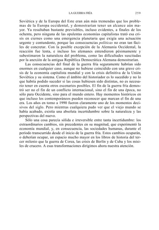 LA GUERRA FRÍA

259

Soviética y de la Europa del Este eran aún más tremendas que los problemas de la Europa occidental, y demostrarían tener un alcance aún mayor. Ya resultaban bastante previsibles, incluso evidentes, a finales de los
ochenta, pero ninguna de las opulentas economías capitalistas trató esa crisis en ciernes como una emergencia planetaria que exigía una actuación
urgente y contundente, porque las consecuencias políticas no eran tan fáciles de concretar. Con la posible excepción de la Alemania Occidental, la
reacción fue lenta, e incluso los alemanes entendieron pésimamente y
subestimaron la naturaleza del problema, como las dificultades suscitadas
por la anexión de la antigua República Democrática Alemana demostrarían.
Las consecuencias del final de la guerra fría seguramente habrían sido
enormes en cualquier caso, aunque no hubiese coincidido con una grave crisis de la economía capitalista mundial y con la crisis definitiva de la Unión
Soviética y su sistema. Como el ámbito del historiador es lo sucedido y no lo
que habría podido suceder si las cosas hubiesen sido distintas, no es necesario tener en cuenta otros escenarios posibles. El fin de la guerra fría demostró ser no el fin de un conflicto internacional, sino el fin de una época, no
sólo para Occidente, sino para el mundo entero. Hay momentos históricos en
que incluso los contemporáneos pueden reconocer que marcan el fin de una
era. Los años en torno a 1990 fueron claramente uno de los momentos decisivos del siglo. Pero mientras cualquiera pudo ver que el viejo mundo se
había acabado, existía una absoluta incertidumbre sobre la naturaleza y las
perspectivas del nuevo.
Sólo una cosa parecía sólida e irreversible entre tanta incertidumbre: los
extraordinarios cambios, sin precedentes en su magnitud, que experimentó la
economía mundial, y, en consecuencia, las sociedades humanas, durante el
período transcurrido desde el inicio de la guerra fría. Estos cambios ocuparán,
o deberían ocupar, un espacio mucho mayor en los libros de historia del tercer milenio que la guerra de Corea, las crisis de Berlín y de Cuba y los misiles de crucero. A esas transformaciones dirigimos ahora nuestra atención.

 