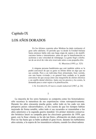 Capítulo IX
LOS AÑOS DORADOS
En los últimos cuarenta años Módena ha dado realmente el
gran salto adelante. El período que va desde la Unidad Italiana
hasta entonces había sido una larga etapa de espera o de modificaciones lentas e intermitentes, antes de que la transformación se
acelerase a una velocidad de relámpago. La gente llegó a disfrutar de un nivel de vida sóio reservado antes a una pequeña elite.
G. Muzziou (1993, p. 323)
A ninguna persona hambrienta que esté también sobria se la
podrá convencer de que se gaste su último dólar en algo que no
sea comida. Pero a un individuo bien alimentado, bien vestido,
con una buena vivienda y en general bien cuidado se le puede
convencer de que escoja entre una maquinilla de afeitar eléctrica
y un cepillo dental eléctrico. Junto con los precios y los costes, la
demanda pasa a estar sujeta a la planificación.
J. K. G ALBRAITH , El nuevo estado industrial (1967, p. 24)

I
La mayoría de los seres humanos se comporta como los historiadores:
sólo reconoce la naturaleza de sus experiencias vistas retrospectivamente.
Durante los años cincuenta mucha gente, sobre todo en los cada vez más
prósperos países «desarrollados», se dio cuenta de que los tiempos habían
mejorado de forma notable, sobre todo si sus recuerdos se remontaban a los
años anteriores a la segunda guerra mundial. Un primer ministro conservador británico lanzó su campaña para las elecciones generales de 1959, que
ganó, con la frase «Jamás os ha ido tan bien», afirmación sin duda correcta.
Pero no fue hasta que se hubo acabado el gran boom, durante los turbulentos
años setenta, a la espera de los traumáticos ochenta, cuando los observadores

 