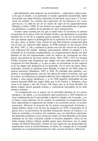 LOS AÑOS DORADOS

261

—principalmente, para empezar, los economistas— empezaron a darse cuenta de que el mundo, y en particular el mundo capitalista desarrollado, había
atravesado una etapa histórica realmente excepcional, acaso única. Y le buscaron un nombre: los «treinta años gloriosos» de los franceses (les trente
glorieuses); la edad de oro de un cuarto de siglo de los angloamericanos
(Margiin y Schor, 1990). El oro relució con mayor intensidad ante el panorama monótono o sombrío de las décadas de crisis subsiguientes.
Existen varias razones por las que se tardó tanto en reconocer el carácter
excepcional de la época. Para los Estados Unidos, que dominaron la economía
mundial tras el fin de la segunda guerra mundial, no fue tan revolucionaria,
sino que apenas supuso la prolongación de la expansión de los años de la guerra, que, como ya hemos visto, fueron de una benevolencia excepcional para
con el país: no sufrieron daño alguno, su PNB aumentó en dos tercios (Van
der Wee, 1987, p. 30) y acabaron la guerra con casi dos tercios de la producción industrial del mundo. Además, precisamente debido al tamaño y a lo
avanzado de la economía estadounidense, su comportamiento durante los años
dorados no fue tan impresionante como los índices de crecimiento de otros
países, que partían de una base mucho menor. Entre 1950 y 1973 los Estados
Unidos crecieron más lentamente que ningún otro país industrializado con la
excepción de Gran Bretaña, y, lo que es más, su crecimiento no fue superior
al de las etapas más dinámicas de su desarrollo. En el resto de países industrializados, incluida la indolente Gran Bretaña, la edad de oro batió todas las
marcas anteriores (Maddison, 1987, p. 650). En realidad, para aquéllos, económica y tecnológicamente, esta fue una época de relativo retroceso, más que
de avance. La diferencia en productividad por hora trabajada entre los Estados
Unidos y otros países disminuyó, y si en 1950 aquéllos disfrutaban de una
riqueza nacional (PIB) per capita doble que la de Francia y Alemania, cinco
veces la de Japón y más del 50 por 100 mayor que la de Gran Bretaña, los
demás estados fueron ganando terreno, y continuaron haciéndolo en los años
setenta y ochenta.
La recuperación tras la guerra era la prioridad absoluta de los países
europeos y de Japón, y en los primeros años posteriores a 1945 midieron su
éxito simplemente por la proximidad a objetivos fijados con el pasado, y no
el futuro, como referente. En los estados no comunistas la recuperación también representaba la superación del miedo a la revolución social y al avance
comunista. Mientras la mayoría de los países (exceptuando Alemania y
Japón) habían vuelto a los niveles de preguerra en 1950, el principio de la
guerra fría y la persistencia de partidos comunistas fuertes en Francia y en
Italia no invitaban a la euforia. En cualquier caso, los beneficios materiales
del desarrollo tardaron lo suyo en hacerse sentir. En Gran Bretaña no fue hasta
mediados de los años cincuenta cuando se hicieron palpables. Antes de esa
fecha ningún político hubiese podido ganar unas elecciones con el citado
eslogan de Harold Macmillan. Incluso en una región de una prosperidad tan
espectacular como la Emilia-Romana, en Italia, las ventajas de la «sociedad
opulenta» no se generalizaron hasta los años sesenta (Francia y Muzzioli,

 