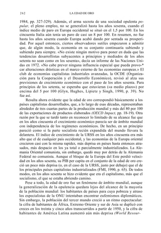 262

LA EDAD DE ORO

1984, pp. 327-329). Además, el arma secreta de una sociedad opulenta popular, el pleno empleo, no se generalizó hasta los años sesenta, cuando el
índice medio de paro en Europa occidental se situó en el 1,5 por 100. En los
cincuenta Italia aún tenía un paro de casi un 8 por 100. En resumen, no fue
hasta los años sesenta cuando Europa acabó dando por sentada su prosperidad. Por aquel entonces, ciertos observadores sutiles empezaron a admitir
que, de algún modo, la economía en su conjunto continuaría subiendo y
subiendo para siempre. «No existe ningún motivo para poner en duda que las
tendencias desarrollistas subyacentes a principios y mediados de los años
setenta no sean como en los sesenta», decía un informe de las Naciones Unidas en 1972. «No cabe prever ninguna influencia especial que pueda provo-*
car alteraciones drásticas en el marco externo de las economías europeas.» El
club de economías capitalistas industriales avanzadas, la OCDE (Organización para la Cooperación y el Desarrollo Económico), revisó al alza sus
previsiones de crecimiento económico con el paso de los años sesenta. Para
principios de los setenta, se esperaba que estuvieran («a medio plazo») por
encima del 5 por 100 (Glyn, Hughes, Lipietz y Singh, 1990, p. 39). No
fue así.
Resulta ahora evidente que la edad de oro correspondió básicamente a los
países capitalistas desarrollados, que, a lo largo de esas décadas, representaban
alrededor de tres cuartas partes de la producción mundial y más del 80 por 100
de las exportaciones de productos elaborados (OECD Impact, pp. 18-19). Otra
razón por la que se tardó tanto en reconocer lo limitado de su alcance fue que
en los años cincuenta el crecimiento económico parecía ser de ámbito mundial
con independencia de los regímenes económicos. De hecho, en un principio
pareció como si la parte socialista recién expandida del mundo llevara la
delantera. El índice de crecimiento de la URSS en los años cincuenta era más
alto que el de cualquier país occidental, y las economías de la Europa oriental
crecieron casi con la misma rapidez, más deprisa en países hasta entonces atrasados, más despacio en los ya total o parcialmente industrializados. La Alemania Oriental comunista, sin embargo, quedó muy por detrás de la Alemania
Federal no comunista. Aunque el bloque de la Europa del Este perdió velocidad en los años sesenta, su PIB per capita en el conjunto de la edad de oro creció un poco más deprisa (o, en el caso de la URSS, justo por debajo) que el de
los principales países capitalistas industrializados (FMI, 1990, p. 65). De todos
modos, en los años sesenta se hizo evidente que era el capitalismo, más que el
socialismo, el que se estaba abriendo camino.
Pese a todo, la edad de oro fue un fenómeno de ámbito mundial, aunque
la generalización de la opulencia quedara lejos del alcance de la mayoría
de la población mundial: los habitantes de países para cuya pobreza y atraso
los especialistas de la ONU intentaban encontrar eufemismos diplomáticos.
Sin embargo, la población del tercer mundo creció a un ritmo espectacular:
la cifra de habitantes de África, Extremo Oriente y sur de Asia se duplicó con
creces en los treinta y cinco años transcurridos a partir de 1950, y la cifra de
habitantes de América Latina aumentó aún más deprisa (World Resour-

 
