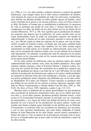 LOS AÑOS DORADOS

263

ees, 1986, p. 11). Los años setenta y ochenta volvieron a conocer las grandes
hambrunas, cuya imagen típica fue el niño exótico muñéndose de hambre,
visto después de cenar en las pantallas de todos los televisores occidentales,
pero durante las décadas doradas no hubo grandes épocas de hambre, salvo
como resultado de la guerra y de locuras políticas, como en China (véase la
p. 464). De hecho, al tiempo que se multiplicaba la población, la esperanza
de vida se prolongó una media de siete años, o incluso diecisiete años si
comparamos los datos de finales de los años treinta con los de finales de los
sesenta (Morawetz, 1977, p. 48). Eso significa que la producción de alimentos aumentó más deprisa que la población, tal como sucedió tanto en las
zonas desarrolladas como en todas las principales regiones del mundo no
industrializado. A finales de los años cincuenta, aumentó a razón de más de
un 1 por 100 per capita en todas las regiones de los países «en vías de desarrollo» excepto en América Latina, en donde, por otra parte, también hubo
un aumento per capita, aunque más modesto. En los años sesenta siguió
aumentando en todas partes en el mundo no industrializado, pero (una vez
más con la excepción de América Latina, esta vez por delante de los demás)
sólo ligeramente. No obstante, la producción total de alimentos de los países
pobres tanto en los cincuenta como en los sesenta aumentó más deprisa que
en los países desarrollados.
En los años setenta las diferencias entre las distintas partes del mundo
subdesarrollado hacen inútiles estas cifras de ámbito planetario. Para aquel
entonces algunas regiones, como el Extremo Oriente y América Latina, crecían muy por encima del ritmo de crecimiento de su población, mientras que
África iba quedando por detrás a un ritmo de un 1 por 100 anual. En los años
ochenta la producción de alimentos per capita en los países subdesarrollados
no aumentó en absoluto fuera del Asia meridional y oriental, y aun ahí algunos países produjeron menos alimentos por habitante que en los años setenta: Bangladesh, Sri Lanka, las Filipinas. Ciertas regiones se quedaron muy
por debajo de sus niveles de los setenta o incluso siguieron cayendo, sobre
todo en África, Centroamérica y Oriente Medio (Van der Wee, 1987, p. 106;
FAO, The State of Food, 1989, Apéndice, cuadro 2, pp. 113-115).
Mientras tanto, el problema de los países desarrollados era que producían
unos excedentes de productos alimentarios tales, que ya no sabían qué hacer
con ellos, y, en los años ochenta, decidieron producir bastante menos, o bien
(como en la Comunidad Europea) inundar el mercado con sus «montañas
de mantequilla» y sus «lagos de leche» por debajo del precio de coste, compitiendo así con el precio de los productores de países pobres. Acabó por
resultar más barato comprar queso holandés en las Antillas que en Holanda.
Curiosamente, el contraste entre los excedentes de alimentos, por una parte,
y, por la otra, personas hambrientas, que tanto había indignado al mundo
durante la Gran Depresión de los años treinta, suscitó menos comentarios a
finales del siglo xx. Fue un aspecto de la divergencia creciente entre el mundo rico y el mundo pobre que se puso cada vez más de manifiesto a partir de
los años sesenta.

 