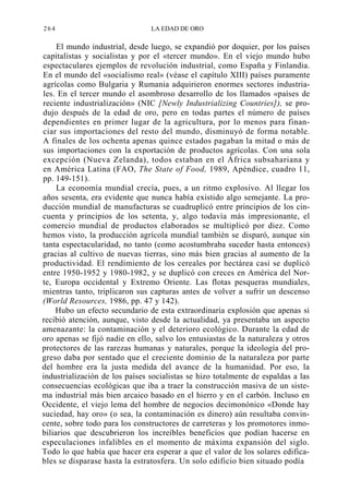 264

LA EDAD DE ORO

El mundo industrial, desde luego, se expandió por doquier, por los países
capitalistas y socialistas y por el «tercer mundo». En el viejo mundo hubo
espectaculares ejemplos de revolución industrial, como España y Finlandia.
En el mundo del «socialismo real» (véase el capítulo XIII) países puramente
agrícolas como Bulgaria y Rumania adquirieron enormes sectores industriales. En el tercer mundo el asombroso desarrollo de los llamados «países de
reciente industrialización» (NIC [Newly Industrializing Countries]), se produjo después de la edad de oro, pero en todas partes el número de países
dependientes en primer lugar de la agricultura, por lo menos para financiar sus importaciones del resto del mundo, disminuyó de forma notable.
A finales de los ochenta apenas quince estados pagaban la mitad o más de
sus importaciones con la exportación de productos agrícolas. Con una sola
excepción (Nueva Zelanda), todos estaban en el África subsahariana y
en América Latina (FAO, The State of Food, 1989, Apéndice, cuadro 11,
pp. 149-151).
La economía mundial crecía, pues, a un ritmo explosivo. Al llegar los
años sesenta, era evidente que nunca había existido algo semejante. La producción mundial de manufacturas se cuadruplicó entre principios de los cincuenta y principios de los setenta, y, algo todavía más impresionante, el
comercio mundial de productos elaborados se multiplicó por diez. Como
hemos visto, la producción agrícola mundial también se disparó, aunque sin
tanta espectacularidad, no tanto (como acostumbraba suceder hasta entonces)
gracias al cultivo de nuevas tierras, sino más bien gracias al aumento de la
productividad. El rendimiento de los cereales por hectárea casi se duplicó
entre 1950-1952 y 1980-1982, y se duplicó con creces en América del Norte, Europa occidental y Extremo Oriente. Las flotas pesqueras mundiales,
mientras tanto, triplicaron sus capturas antes de volver a sufrir un descenso
(World Resources, 1986, pp. 47 y 142).
Hubo un efecto secundario de esta extraordinaria explosión que apenas si
recibió atención, aunque, visto desde la actualidad, ya presentaba un aspecto
amenazante: la contaminación y el deterioro ecológico. Durante la edad de
oro apenas se fijó nadie en ello, salvo los entusiastas de la naturaleza y otros
protectores de las rarezas humanas y naturales, porque la ideología del progreso daba por sentado que el creciente dominio de la naturaleza por parte
del hombre era la justa medida del avance de la humanidad. Por eso, la
industrialización de los países socialistas se hizo totalmente de espaldas a las
consecuencias ecológicas que iba a traer la construcción masiva de un sistema industrial más bien arcaico basado en el hierro y en el carbón. Incluso en
Occidente, el viejo lema del hombre de negocios decimonónico «Donde hay
suciedad, hay oro» (o sea, la contaminación es dinero) aún resultaba convincente, sobre todo para los constructores de carreteras y los promotores inmobiliarios que descubrieron los increíbles beneficios que podían hacerse en
especulaciones infalibles en el momento de máxima expansión del siglo.
Todo lo que había que hacer era esperar a que el valor de los solares edificables se disparase hasta la estratosfera. Un solo edificio bien situado podía

 