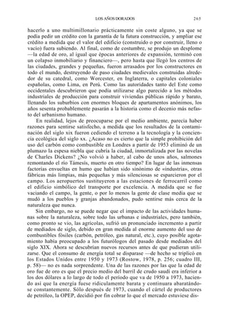 LOS AÑOS DORADOS

265

hacerlo a uno multimillonario prácticamente sin coste alguno, ya que se
podía pedir un crédito con la garantía de la futura construcción, y ampliar ese
crédito a medida que el valor del edificio (construido o por construir, lleno o
vacío) fuera subiendo. Al final, como de costumbre, se produjo un desplome
—la edad de oro, al igual que épocas anteriores de expansión, terminó con
un colapso inmobiliario y financiero—, pero hasta que llegó los centros de
las ciudades, grandes y pequeñas, fueron arrasados por los constructores en
todo el mundo, destruyendo de paso ciudades medievales construidas alrededor de su catedral, como Worcester, en Inglaterra, o capitales coloniales
españolas, como Lima, en Perú. Como las autoridades tanto del Este como
occidentales descubrieron que podía utilizarse algo parecido a los métodos
industriales de producción para construir viviendas públicas rápido y barato,
llenando los suburbios con enormes bloques de apartamentos anónimos, los
años sesenta probablemente pasarán a la historia como el decenio más nefasto del urbanismo humano.
En realidad, lejos de preocuparse por el medio ambiente, parecía haber
razones para sentirse satisfecho, a medida que los resultados de la contaminación del siglo xix fueron cediendo el terreno a la tecnología y la conciencia ecológica del siglo xx. ¿Acaso no es cierto que la simple prohibición del
uso del carbón como combustible en Londres a partir de 1953 eliminó de un
plumazo la espesa niebla que cubría la ciudad, inmortalizada por las novelas
de Charles Dickens? ¿No volvió a haber, al cabo de unos años, salmones
remontando el río Támesís, muerto en otro tiempo? En lugar de las inmensas
factorías envueltas en humo que habían sido sinónimo de «industria», otras
fábricas más limpias, más pequeñas y más silenciosas se esparcieron por el
campo. Los aeropuertos sustituyeron a las estaciones de ferrocarril como
el edificio simbólico del transporte por excelencia. A medida que se fue
vaciando el campo, la gente, o por lo menos la gente de clase media que se
mudó a los pueblos y granjas abandonados, pudo sentirse más cerca de la
naturaleza que nunca.
Sin embargo, no se puede negar que el impacto de las actividades humanas sobre la naturaleza, sobre todo las urbanas e industriales, pero también,
como pronto se vio, las agrícolas, sufrió un pronunciado incremento a partir
de mediados de siglo, debido en gran medida al enorme aumento del uso de
combustibles fósiles (carbón, petróleo, gas natural, etc.), cuyo posible agotamiento había preocupado a los futurólogos del pasado desde mediados del
siglo XIX. Ahora se descubrían nuevos recursos antes de que pudieran utilizarse. Que el consumo de energía total se disparase —de hecho se triplicó en
los Estados Unidos entre 1950 y 1973 (Rostow, 1978, p. 256; cuadro III,
p. 58)— no es nada sorprendente. Una de las razones por las que la edad de
oro fue de oro es que el precio medio del barril de crudo saudí era inferior a
los dos dólares a lo largo de todo el período que va de 1950 a 1973, haciendo así que la energía fuese ridiculamente barata y continuara abaratándose constantemente. Sólo después de 1973, cuando el cártel de productores
de petróleo, la OPEP, decidió por fin cobrar lo que el mercado estuviese dis-

 