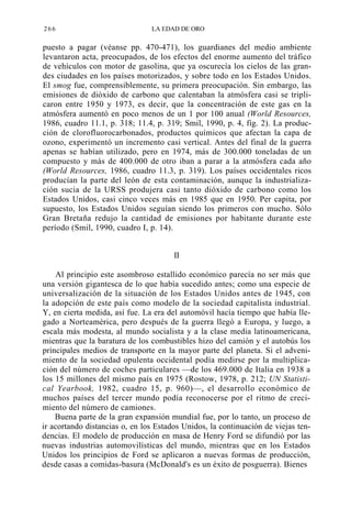 266

LA EDAD DE ORO

puesto a pagar (véanse pp. 470-471), los guardianes del medio ambiente
levantaron acta, preocupados, de los efectos del enorme aumento del tráfico
de vehículos con motor de gasolina, que ya oscurecía los cielos de las grandes ciudades en los países motorizados, y sobre todo en los Estados Unidos.
El smog fue, comprensiblemente, su primera preocupación. Sin embargo, las
emisiones de dióxido de carbono que calentaban la atmósfera casi se triplicaron entre 1950 y 1973, es decir, que la concentración de este gas en la
atmósfera aumentó en poco menos de un 1 por 100 anual (World Resources,
1986, cuadro 11.1, p. 318; 11.4, p. 319; Smil, 1990, p. 4, fig. 2). La producción de clorofluorocarbonados, productos químicos que afectan la capa de
ozono, experimentó un incremento casi vertical. Antes del final de la guerra
apenas se habían utilizado, pero en 1974, más de 300.000 toneladas de un
compuesto y más de 400.000 de otro iban a parar a la atmósfera cada año
(World Resources, 1986, cuadro 11.3, p. 319). Los países occidentales ricos
producían la parte del león de esta contaminación, aunque la industrialización sucia de la URSS produjera casi tanto dióxido de carbono como los
Estados Unidos, casi cinco veces más en 1985 que en 1950. Per capita, por
supuesto, los Estados Unidos seguían siendo los primeros con mucho. Sólo
Gran Bretaña redujo la cantidad de emisiones por habitante durante este
período (Smil, 1990, cuadro I, p. 14).
II
Al principio este asombroso estallido económico parecía no ser más que
una versión gigantesca de lo que había sucedido antes; como una especie de
universalización de la situación de los Estados Unidos antes de 1945, con
la adopción de este país como modelo de la sociedad capitalista industrial.
Y, en cierta medida, así fue. La era del automóvil hacía tiempo que había llegado a Norteamérica, pero después de la guerra llegó a Europa, y luego, a
escala más modesta, al mundo socialista y a la clase media latinoamericana,
mientras que la baratura de los combustibles hizo del camión y el autobús los
principales medios de transporte en la mayor parte del planeta. Si el advenimiento de la sociedad opulenta occidental podía medirse por la multiplicación del número de coches particulares —de los 469.000 de Italia en 1938 a
los 15 millones del mismo país en 1975 (Rostow, 1978, p. 212; UN Statistical Yearbook, 1982, cuadro 15, p. 960)—, el desarrollo económico de
muchos países del tercer mundo podía reconocerse por el ritmo de crecimiento del número de camiones.
Buena parte de la gran expansión mundial fue, por lo tanto, un proceso de
ir acortando distancias o, en los Estados Unidos, la continuación de viejas tendencias. El modelo de producción en masa de Henry Ford se difundió por las
nuevas industrias automovilísticas del mundo, mientras que en los Estados
Unidos los principios de Ford se aplicaron a nuevas formas de producción,
desde casas a comidas-basura (McDonald's es un éxito de posguerra). Bienes

 