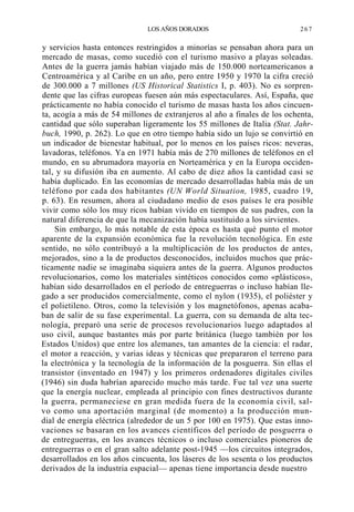 LOS AÑOS DORADOS

267

y servicios hasta entonces restringidos a minorías se pensaban ahora para un
mercado de masas, como sucedió con el turismo masivo a playas soleadas.
Antes de la guerra jamás habían viajado más de 150.000 norteamericanos a
Centroamérica y al Caribe en un año, pero entre 1950 y 1970 la cifra creció
de 300.000 a 7 millones (US Historical Statistics I, p. 403). No es sorprendente que las cifras europeas fuesen aún más espectaculares. Así, España, que
prácticamente no había conocido el turismo de masas hasta los años cincuenta, acogía a más de 54 millones de extranjeros al año a finales de los ochenta,
cantidad que sólo superaban ligeramente los 55 millones de Italia (Stat. Jahrbuch, 1990, p. 262). Lo que en otro tiempo había sido un lujo se convirtió en
un indicador de bienestar habitual, por lo menos en los países ricos: neveras,
lavadoras, teléfonos. Ya en 1971 había más de 270 millones de teléfonos en el
mundo, en su abrumadora mayoría en Norteamérica y en la Europa occidental, y su difusión iba en aumento. Al cabo de diez años la cantidad casi se
había duplicado. En las economías de mercado desarrolladas había más de un
teléfono por cada dos habitantes (UN World Situation, 1985, cuadro 19,
p. 63). En resumen, ahora al ciudadano medio de esos países le era posible
vivir como sólo los muy ricos habían vivido en tiempos de sus padres, con la
natural diferencia de que la mecanización había sustituido a los sirvientes.
Sin embargo, lo más notable de esta época es hasta qué punto el motor
aparente de la expansión económica fue la revolución tecnológica. En este
sentido, no sólo contribuyó a la multiplicación de los productos de antes,
mejorados, sino a la de productos desconocidos, incluidos muchos que prácticamente nadie se imaginaba siquiera antes de la guerra. Algunos productos
revolucionarios, como los materiales sintéticos conocidos como «plásticos»,
habían sido desarrollados en el período de entreguerras o incluso habían llegado a ser producidos comercialmente, como el nylon (1935), el poliéster y
el polietileno. Otros, como la televisión y los magnetófonos, apenas acababan de salir de su fase experimental. La guerra, con su demanda de alta tecnología, preparó una serie de procesos revolucionarios luego adaptados al
uso civil, aunque bastantes más por parte británica (luego también por los
Estados Unidos) que entre los alemanes, tan amantes de la ciencia: el radar,
el motor a reacción, y varias ideas y técnicas que prepararon el terreno para
la electrónica y la tecnología de la información de la posguerra. Sin ellas el
transistor (inventado en 1947) y los primeros ordenadores digitales civiles
(1946) sin duda habrían aparecido mucho más tarde. Fue tal vez una suerte
que la energía nuclear, empleada al principio con fines destructivos durante
la guerra, permaneciese en gran medida fuera de la economía civil, salvo como una aportación marginal (de momento) a la producción mundial de energía eléctrica (alrededor de un 5 por 100 en 1975). Que estas innovaciones se basaran en los avances científicos del período de posguerra o
de entreguerras, en los avances técnicos o incluso comerciales pioneros de
entreguerras o en el gran salto adelante post-1945 —los circuitos integrados,
desarrollados en los años cincuenta, los láseres de los sesenta o los productos
derivados de la industria espacial— apenas tiene importancia desde nuestro

 