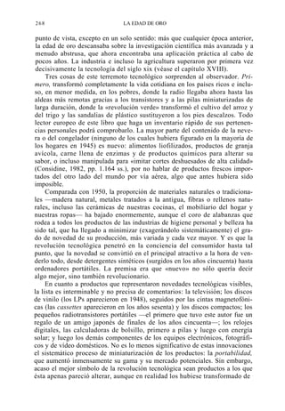 268

LA EDAD DE ORO

punto de vista, excepto en un solo sentido: más que cualquier época anterior,
la edad de oro descansaba sobre la investigación científica más avanzada y a
menudo abstrusa, que ahora encontraba una aplicación práctica al cabo de
pocos años. La industria e incluso la agricultura superaron por primera vez
decisivamente la tecnología del siglo xix (véase el capítulo XVIII).
Tres cosas de este terremoto tecnológico sorprenden al observador. Primero, transformó completamente la vida cotidiana en los países ricos e incluso, en menor medida, en los pobres, donde la radio llegaba ahora hasta las
aldeas más remotas gracias a los transistores y a las pilas miniaturizadas de
larga duración, donde la «revolución verde» transformó el cultivo del arroz y
del trigo y las sandalias de plástico sustituyeron a los pies descalzos. Todo
lector europeo de este libro que haga un inventario rápido de sus pertenencias personales podrá comprobarlo. La mayor parte del contenido de la nevera o del congelador (ninguno de los cuales hubiera figurado en la mayoría de
los hogares en 1945) es nuevo: alimentos liofilizados, productos de granja
avícola, carne llena de enzimas y de productos químicos para alterar su
sabor, o incluso manipulada para «imitar cortes deshuesados de alta calidad»
(Considine, 1982, pp. 1.164 ss.), por no hablar de productos frescos importados del otro lado del mundo por vía aérea, algo que antes hubiera sido
imposible.
Comparada con 1950, la proporción de materiales naturales o tradicionales —madera natural, metales tratados a la antigua, fibras o rellenos naturales, incluso las cerámicas de nuestras cocinas, el mobiliario del hogar y
nuestras ropas— ha bajado enormemente, aunque el coro de alabanzas que
rodea a todos los productos de las industrias de higiene personal y belleza ha
sido tal, que ha llegado a minimizar (exagerándolo sistemáticamente) el grado de novedad de su producción, más variada y cada vez mayor. Y es que la
revolución tecnológica penetró en la conciencia del consumidor hasta tal
punto, que la novedad se convirtió en el principal atractivo a la hora de venderlo todo, desde detergentes sintéticos (surgidos en los años cincuenta) hasta
ordenadores portátiles. La premisa era que «nuevo» no sólo quería decir
algo mejor, sino también revolucionario.
En cuanto a productos que representaron novedades tecnológicas visibles,
la lista es interminable y no precisa de comentarios: la televisión; los discos
de vinilo (los LPs aparecieron en 1948), seguidos por las cintas magnetofónicas (las cassettes aparecieron en los años sesenta) y los discos compactos; los
pequeños radiotransistores portátiles —el primero que tuvo este autor fue un
regalo de un amigo japonés de finales de los años cincuenta—; los relojes
digitales, las calculadoras de bolsillo, primero a pilas y luego con energía
solar; y luego los demás componentes de los equipos electrónicos, fotográficos y de vídeo domésticos. No es lo menos significativo de estas innovaciones
el sistemático proceso de miniaturización de los productos: la portabilidad,
que aumentó inmensamente su gama y su mercado potenciales. Sin embargo,
acaso el mejor símbolo de la revolución tecnológica sean productos a los que
ésta apenas pareció alterar, aunque en realidad los hubiese transformado de

 